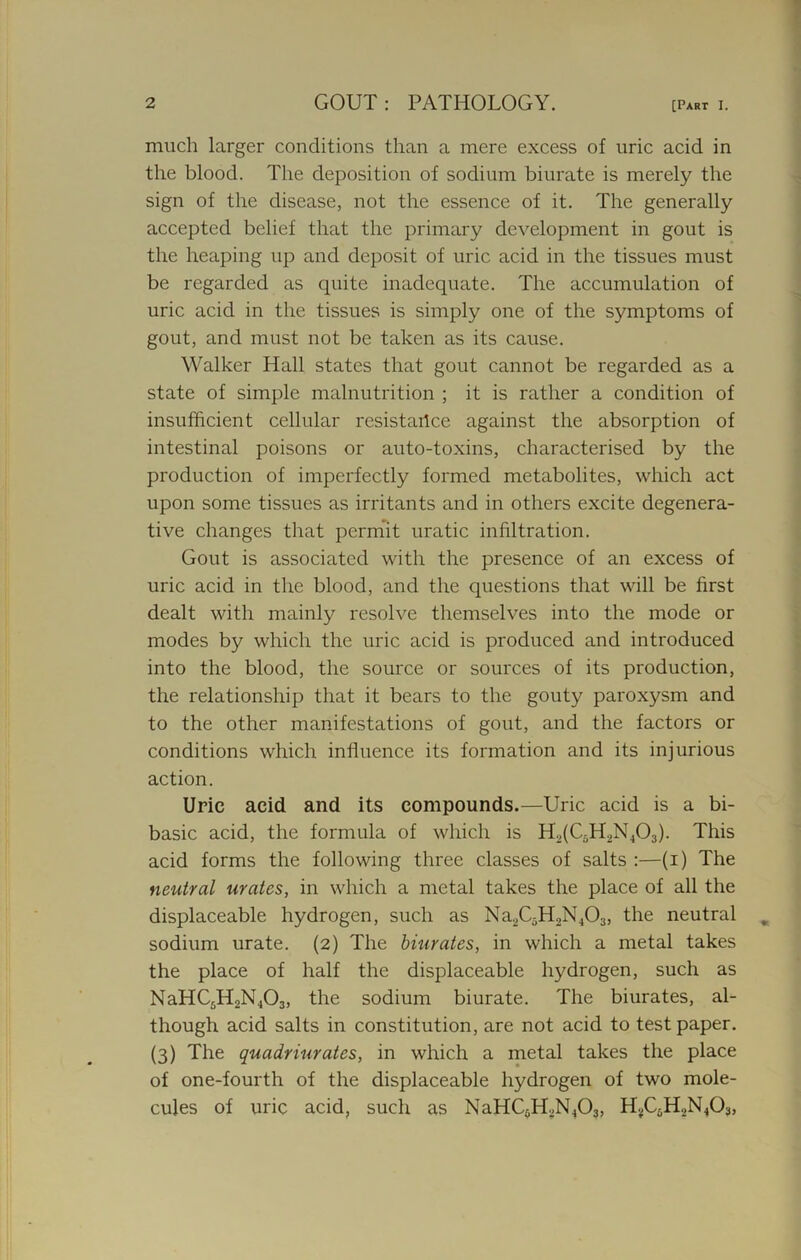 much larger conditions than a mere excess of uric acid in the blood. The deposition of sodium biurate is merely the sign of the disease, not the essence of it. The generally accepted belief that the primary development in gout is the heaping up and deposit of uric acid in the tissues must be regarded as quite inadequate. The accumulation of uric acid in the tissues is simply one of the symptoms of gout, and must not be taken as its cause. Walker Hall states that gout cannot be regarded as a state of simple malnutrition ; it is rather a condition of insufficient cellular resistance against the absorption of intestinal poisons or auto-toxins, characterised by the production of imperfectly formed metabolites, which act upon some tissues as irritants and in others excite degenera- tive changes that permit uratic infiltration. Gout is associated with the presence of an excess of uric acid in the blood, and the questions that will be first dealt with mainly resolve themselves into the mode or modes by which the uric acid is produced and introduced into the blood, the source or sources of its production, the relationship that it bears to the gouty paroxysm and to the other manifestations of gout, and the factors or conditions which influence its formation and its injurious action. Uric acid and its compounds.—Uric acid is a bi- basic acid, the formula of which is H2(C;-H2N403). This acid forms the following three classes of salts :—(i) The neutral urates, in which a metal takes the place of all the displaceable hydrogen, such as Na2CiH2N403, the neutral sodium urate. (2) The biurates, in which a metal takes the place of half the displaceable hydrogen, such as NaHC5H2N403, the sodium biurate. The biurates, al- though acid salts in constitution, are not acid to test paper. (3) The quadriurates, in which a metal takes the place of one-fourth of the displaceable hydrogen of two mole- cules of uric acid, such as NaHC5H2N403, H?C5H2N403,