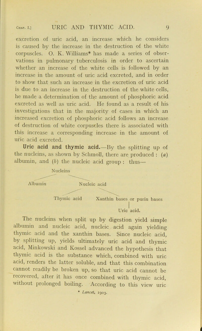 excretion of uric acid, an increase which he considers is caused by the increase in the destruction of the white corpuscles. O. Iv. Williams* has made a series of obser- vations in pulmonary tuberculosis in order to ascertain whether an increase of the white cells is followed by an increase in the amount of uric acid excreted, and in order to show that such an increase in the excretion of uric acid is due to an increase in the destruction of the white cells, he made a determination of the amount of phosphoric acid excreted as well as uric acid. He found as a result of his investigations that in the majority of cases in which an increased excretion of phosphoric acid follows an increase of destruction of white corpuscles there is associated with this increase a corresponding increase in the amount of uric acid excreted. Uric acid and thymic acid.—By the splitting up of the nucleins, as shown by Schmoll, there are produced : (a) albumin, and (b) the nucleic acid group : thus— Nucleins Albumin Nucleic acid Thymic acid Xanthin bases or purin bases Uric acid. The nucleins when split up by digestion yield simple albumin and nucleic acid, nucleic acid again yielding thymic acid and the xanthin bases. Since nucleic acid, by splitting up, yields ultimately uric acid and thymic acid, Minkowski and Kossel advanced the hypothesis that thymic acid is the substance which, combined with uric acid, renders the latter soluble, and that this combination cannot readily be broken up, so that uric acid cannot be recovered, after it has once combined with thymic acid, without prolonged boiling. According to this view uric * Lancet, 1903. i