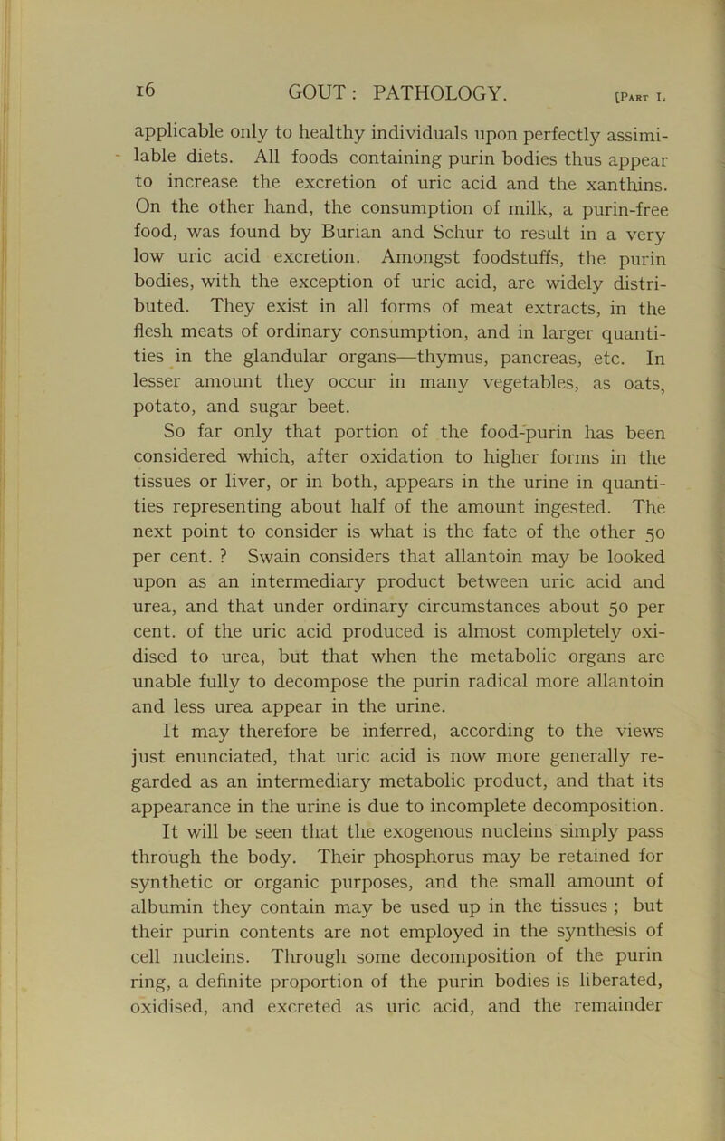 [Part L applicable only to healthy individuals upon perfectly assimi- lable diets. All foods containing purin bodies thus appear to increase the excretion of uric acid and the xanthins. On the other hand, the consumption of milk, a purin-free food, was found by Burian and Schur to result in a very low uric acid excretion. Amongst foodstuffs, the purin bodies, with the exception of uric acid, are widely distri- buted. They exist in all forms of meat extracts, in the flesh meats of ordinary consumption, and in larger quanti- ties in the glandular organs—thymus, pancreas, etc. In lesser amount they occur in many vegetables, as oats, potato, and sugar beet. So far only that portion of the food-purin has been considered which, after oxidation to higher forms in the tissues or liver, or in both, appears in the urine in quanti- ties representing about half of the amount ingested. The next point to consider is what is the fate of the other 50 per cent. ? Swain considers that allantoin may be looked upon as an intermediary product between uric acid and urea, and that under ordinary circumstances about 50 per cent, of the uric acid produced is almost completely oxi- dised to urea, but that when the metabolic organs are unable fully to decompose the purin radical more allantoin and less urea appear in the urine. It may therefore be inferred, according to the views just enunciated, that uric acid is now more generally re- garded as an intermediary metabolic product, and that its appearance in the urine is due to incomplete decomposition. It will be seen that the exogenous nucleins simply pass through the body. Their phosphorus may be retained for synthetic or organic purposes, and the small amount of albumin they contain may be used up in the tissues ; but their purin contents are not employed in the synthesis of cell nucleins. Through some decomposition of the purin ring, a definite proportion of the purin bodies is liberated, oxidised, and excreted as uric acid, and the remainder