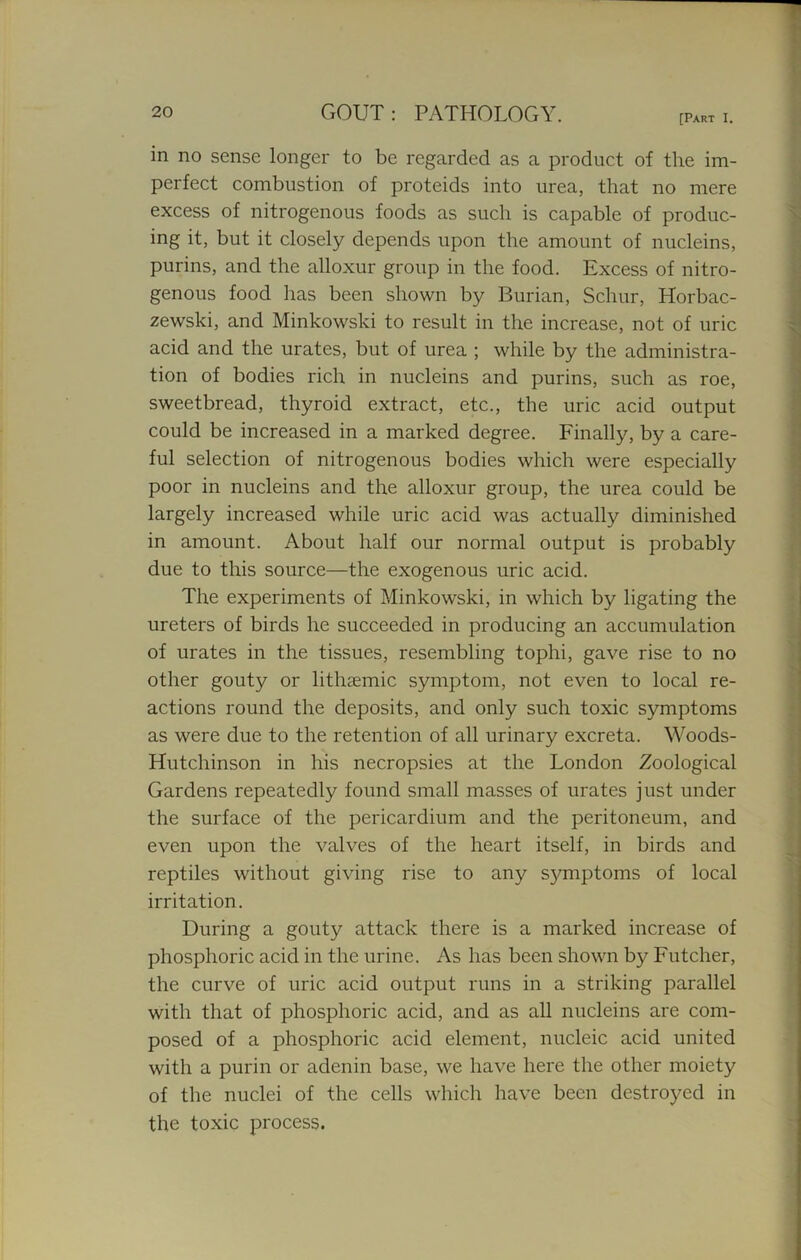 [Part I. in no sense longer to be regarded as a product of the im- perfect combustion of proteids into urea, that no mere excess of nitrogenous foods as such is capable of produc- ing it, but it closely depends upon the amount of nucleins, purins, and the alloxur group in the food. Excess of nitro- genous food has been shown by Burian, Schur, Horbac- zewski, and Minkowski to result in the increase, not of uric acid and the urates, but of urea ; while by the administra- tion of bodies rich in nucleins and purins, such as roe, sweetbread, thyroid extract, etc., the uric acid output could be increased in a marked degree. Finally, by a care- ful selection of nitrogenous bodies which were especially poor in nucleins and the alloxur group, the urea could be largely increased while uric acid was actually diminished in amount. About half our normal output is probably due to this source—the exogenous uric acid. The experiments of Minkowski, in which by ligating the ureters of birds he succeeded in producing an accumulation of urates in the tissues, resembling tophi, gave rise to no other gouty or lithsemic symptom, not even to local re- actions round the deposits, and only such toxic symptoms as were due to the retention of all urinary excreta. Woods- Hutchinson in his necropsies at the London Zoological Gardens repeatedly found small masses of urates just under the surface of the pericardium and the peritoneum, and even upon the valves of the heart itself, in birds and reptiles without giving rise to any symptoms of local irritation. During a gouty attack there is a marked increase of phosphoric acid in the urine. As has been shown by Futcher, the curve of uric acid output runs in a striking parallel with that of phosphoric acid, and as all nucleins are com- posed of a phosphoric acid element, nucleic acid united with a purin or adenin base, we have here the other moiety of the nuclei of the cells which have been destroyed in the toxic process.