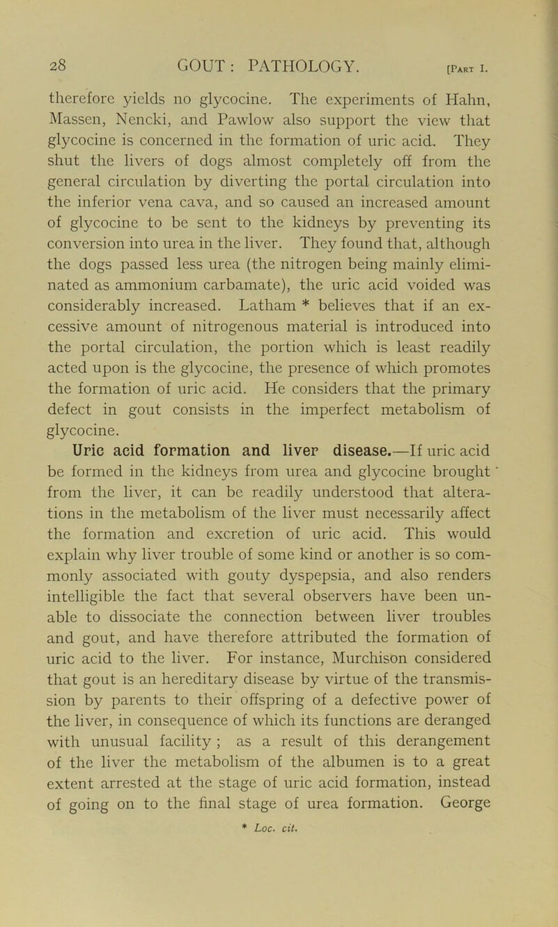 therefore yields no glycocine. The experiments of Hahn, Massen, Nencki, and Pawlow also support the view that glycocine is concerned in the formation of uric acid. They shut the livers of dogs almost completely off from the general circulation by diverting the portal circulation into the inferior vena cava, and so caused an increased amount of glycocine to be sent to the kidneys by preventing its conversion into urea in the liver. They found that, although the dogs passed less urea (the nitrogen being mainly elimi- nated as ammonium carbamate), the uric acid voided was considerably increased. Latham * believes that if an ex- cessive amount of nitrogenous material is introduced into the portal circulation, the portion which is least readily acted upon is the glycocine, the presence of which promotes the formation of uric acid. He considers that the primary defect in gout consists in the imperfect metabolism of glycocine. Uric acid formation and liver disease.—If uric acid be formed in the kidneys from urea and glycocine brought from the liver, it can be readily understood that altera- tions in the metabolism of the liver must necessarily affect the formation and excretion of uric acid. This would explain why liver trouble of some kind or another is so com- monly associated with gouty dyspepsia, and also renders intelligible the fact that several observers have been un- able to dissociate the connection between liver troubles and gout, and have therefore attributed the formation of uric acid to the liver. For instance, Murchison considered that gout is an hereditary disease by virtue of the transmis- sion by parents to their offspring of a defective power of the liver, in consequence of which its functions are deranged with unusual facility ; as a result of this derangement of the liver the metabolism of the albumen is to a great extent arrested at the stage of uric acid formation, instead of going on to the final stage of urea formation. George * Loc. cit.