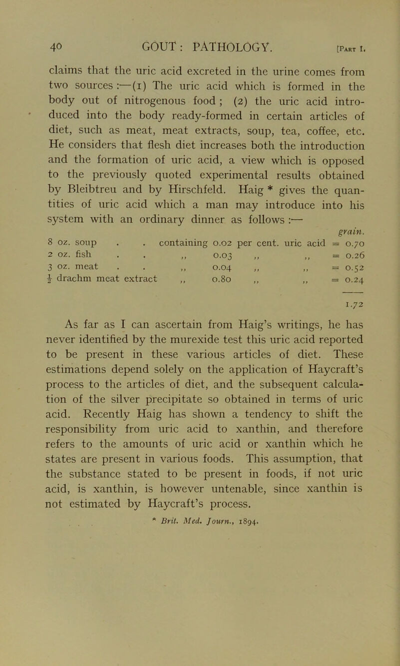 claims that the uric acid excreted in the urine comes from two sources :—(i) The uric acid which is formed in the body out of nitrogenous food ; (2) the uric acid intro- duced into the body ready-formed in certain articles of diet, such as meat, meat extracts, soup, tea, coffee, etc. He considers that flesh diet increases both the introduction and the formation of uric acid, a view which is opposed to the previously quoted experimental results obtained by Bleibtreu and by Hirschfeld. Haig * gives the quan- tities of uric acid which a man may introduce into his system with an ordinary dinner as follows :— grain. 8 oz. soup . . containing 0.02 per cent, uric acid = 0.70 2 oz. fish . . ,, 0.03 ,, ,, = 0.26 3 oz. meat . . ,, 0.04 „ ,, = 0.52 \ drachm meat extract ,, 0.80 ,, ,, = 0.24 1.72 As far as I can ascertain from Haig’s writings, he has never identified by the murexide test this uric acid reported to be present in these various articles of diet. These estimations depend solely on the application of Haycraft’s process to the articles of diet, and the subsequent calcula- tion of the silver precipitate so obtained in terms of uric acid. Recently Haig has shown a tendency to shift the responsibility from uric acid to xanthin, and therefore refers to the amounts of uric acid or xanthin which he states are present in various foods. This assumption, that the substance stated to be present in foods, if not uric acid, is xanthin, is however untenable, since xanthin is not estimated by Haycraft’s process. * Brit. Med. Journ., 1894.