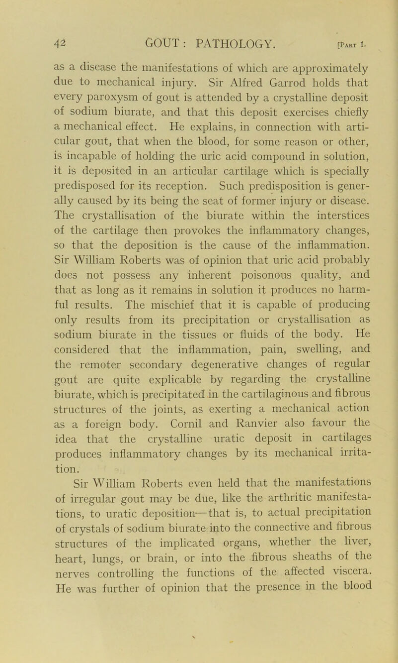 as a disease the manifestations of which are approximately due to mechanical injury. Sir Alfired Garrod holds that every paroxysm of gout is attended by a crystalline deposit of sodium biurate, and that this deposit exercises chiefly a mechanical effect. He explains, in connection with arti- cular gout, that when the blood, for some reason or other, is incapable of holding the uric acid compound in solution, it is deposited in an articular cartilage which is specially predisposed for its reception. Such predisposition is gener- ally caused by its being the seat of former injury or disease. The crystallisation of the biurate within the interstices of the cartilage then provokes the inflammatory changes, so that the deposition is the cause of the inflammation. Sir William Roberts was of opinion that uric acid probably does not possess any inherent poisonous quality, and that as long as it remains in solution it produces no harm- ful results. The mischief that it is capable of producing only results from its precipitation or crystallisation as sodium biurate in the tissues or fluids of the body. He considered that the inflammation, pain, swelling, and the remoter secondary degenerative changes of regular gout are quite explicable by regarding the crystalline biurate, which is precipitated in the cartilaginous and fibrous structures of the joints, as exerting a mechanical action as a foreign body. Cornil and Ranvier also favour the idea that the crystalline uratic deposit in cartilages produces inflammatory changes by its mechanical irrita- tion. Sir William Roberts even held that the manifestations of irregular gout may be due, like the arthritic manifesta- tions, to uratic deposition—that is, to actual precipitation of crystals of sodium biurate into the connective and fibrous structures of the implicated organs, whether the liver, heart, lungs, or brain, or into the fibrous sheaths of the nerves controlling the functions of the affected viscera. He was further of opinion that the presence in the blood