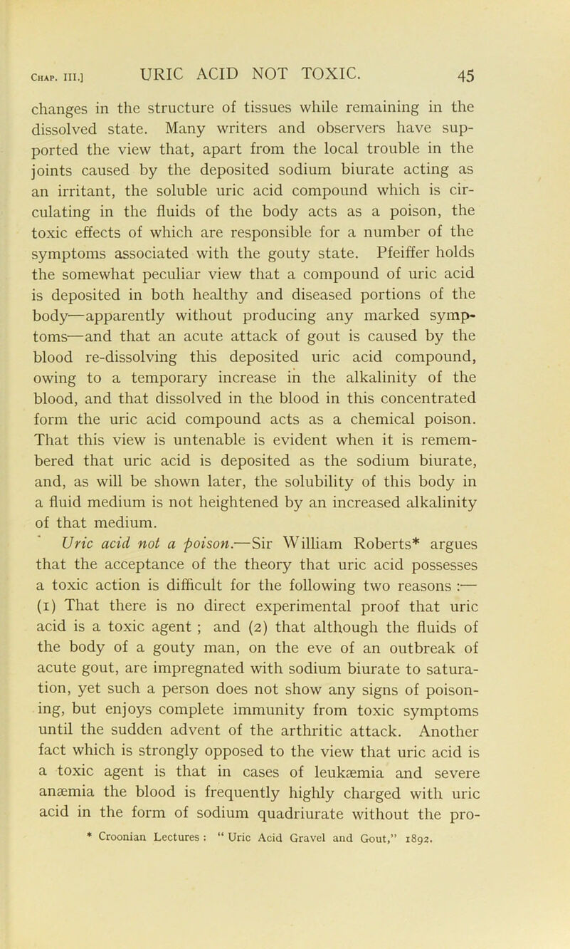 changes in the structure of tissues while remaining in the dissolved state. Many writers and observers have sup- ported the view that, apart from the local trouble in the joints caused by the deposited sodium biurate acting as an irritant, the soluble uric acid compound which is cir- culating in the fluids of the body acts as a poison, the toxic effects of which are responsible for a number of the symptoms associated with the gouty state. Pfeiffer holds the somewhat peculiar view that a compound of uric acid is deposited in both healthy and diseased portions of the body—apparently without producing any marked symp- toms—and that an acute attack of gout is caused by the blood re-dissolving this deposited uric acid compound, owing to a temporary increase in the alkalinity of the blood, and that dissolved in the blood in this concentrated form the uric acid compound acts as a chemical poison. That this view is untenable is evident when it is remem- bered that uric acid is deposited as the sodium biurate, and, as will be shown later, the solubility of this body in a fluid medium is not heightened by an increased alkalinity of that medium. Uric acid not a poison.—Sir William Roberts* argues that the acceptance of the theory that uric acid possesses a toxic action is difficult for the following two reasons :— (i) That there is no direct experimental proof that uric acid is a toxic agent ; and (2) that although the fluids of the body of a gouty man, on the eve of an outbreak of acute gout, are impregnated with sodium biurate to satura- tion, yet such a person does not show any signs of poison- ing, but enjoys complete immunity from toxic symptoms until the sudden advent of the arthritic attack. Another fact which is strongly opposed to the view that uric acid is a toxic agent is that in cases of leukaemia and severe anaemia the blood is frequently highly charged with uric acid in the form of sodium quadriurate without the pro-