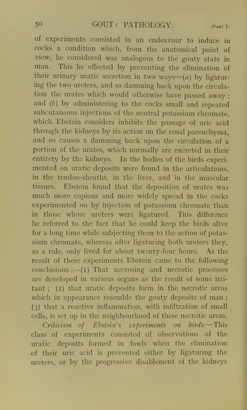 [Part I, of experiments consisted in an endeavour to induce in cocks a condition which, from the anatomical point of view, he considered was analogous to the gouty state in man. This he effected by preventing the elimination of their urinary uratic secretion in two ways—(a) by ligatur- ing the two ureters, and so damming back upon the circula- tion the urates which would otherwise have passed away ; and (b) by administering to the cocks small and repeated subcutaneous injections of the neutral potassium chromate, which Ebstein considers inhibits the passage of uric acid through the kidneys by its action on the renal parenchyma, and so causes a damming back upon the circulation of a portion of the urates, which normally are excreted in their entirety by the kidneys. In the bodies of the birds experi- mented on uratic deposits were found in the articulations, in the tendon-sheaths, in the liver, and in the muscular tissues. Ebstein found that the deposition of urates was much more copious and more widely spread in the cocks experimented on by injection of potassium chromate than in those whose ureters were ligatured. This difference he referred to the fact that he could keep the birds alive for a long time while subjecting them to the action of potas- sium chromate, whereas after ligaturing both ureters they, as a rule, only lived for about twenty-four hours. As the result of these experiments Ebstein came to the following conclusions :—(i) That necrosing and necrotic processes are developed in various organs as the result of some irri- tant ; (2) that uratic deposits form in the necrotic areas which in appearance resemble the gouty deposits of man ; (3) that a reactive inflammation, with infiltration of small cells, is set up in the neighbourhood of these necrotic areas. Criticism of Ebstein’s experiments on birds.—This class of experiments consisted of observations of the uratic deposits formed in fowls when the elimination of their uric acid is prevented either by ligaturing the ureters, or by the progressive disablement of the kidneys