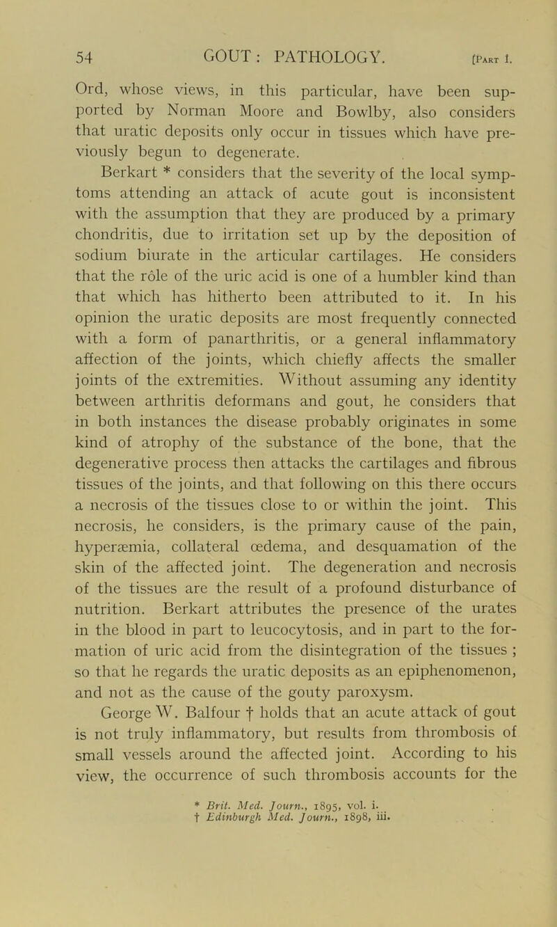 Orel, whose views, in this particular, have been sup- ported by Norman Moore and Bowlby, also considers that uratic deposits only occur in tissues which have pre- viously begun to degenerate. Berkart * considers that the severity of the local symp- toms attending an attack of acute gout is inconsistent with the assumption that they are produced by a primary chondritis, due to irritation set up by the deposition of sodium biurate in the articular cartilages. He considers that the role of the uric acid is one of a humbler kind than that which has hitherto been attributed to it. In his opinion the uratic deposits are most frequently connected with a form of panarthritis, or a general inflammatory affection of the joints, which chiefly affects the smaller joints of the extremities. Without assuming any identity between arthritis deformans and gout, he considers that in both instances the disease probably originates in some kind of atrophy of the substance of the bone, that the degenerative process then attacks the cartilages and fibrous tissues of the joints, and that following on this there occurs a necrosis of the tissues close to or within the joint. This necrosis, he considers, is the primary cause of the pain, hypenemia, collateral oedema, and desquamation of the skin of the affected joint. The degeneration and necrosis of the tissues are the result of a profound disturbance of nutrition. Berkart attributes the presence of the urates in the blood in part to leucocytosis, and in part to the for- mation of uric acid from the disintegration of the tissues ; so that he regards the uratic deposits as an epiphenomenon, and not as the cause of the gouty paroxysm. George W. Balfour f holds that an acute attack of gout is not truly inflammatory, but results from thrombosis of small vessels around the affected joint. According to his view, the occurrence of such thrombosis accounts for the * Brit. Med. Journ., 1895, vol. i. t Edinburgh Med. Journ., 1898, iii.