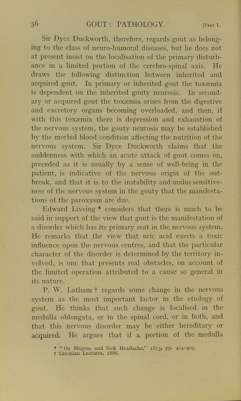 Sir Dyce Duckworth, therefore, regards gout as belong- ing to the class of neuro-humoral diseases, but he does not at present insist on the localisation of the primary disturb- ance in a limited portion of the cerebro-spinal axis. He draws the following distinction between inherited and acquired gout. In primary or inherited gout the toxaemia is dependent on the inherited gouty neurosis. In second- ary or acquired gout the toxaemia arises from the digestive and excretory organs becoming overloaded, and then, if with this toxaemia there is depression and exhaustion of the nervous system, the gouty neurosis may be established by the morbid blood condition affecting the nutrition of the nervous system. Sir Dyce Duckworth claims that the suddenness with which an acute attack of gout comes on, preceded as it is usually by a sense of well-being in the patient, is indicative of the nervous origin of the out- break, and that it is to the instability and undue sensitive- ness of the nervous system in the gouty that the manifesta- tions of the paroxysm are due. Edward Liveing * considers that there is much to be said in support of the view that gout is the manifestation of a disorder which has its primary seat in the nervous system. He remarks that the view that uric acid exerts a toxic influence upon the nervous centres, and that the particular character of the disorder is determined by the territory in- volved, is one that presents real obstacles, on account of the limited operation attributed to a cause so general in its nature. P. W. Latham t regards some change in the nervous system as the most important factor in the etiology of gout. He thinks that such change is localised in the medulla oblongata, or in the spinal cord, or in both, and that this nervous disorder may be either hereditary or acquired. He argues that if a portion of the medulla * “ On Megrim and Sick Headache,” 1873, pp. 404-405. t Croonian Lectures, 1886.