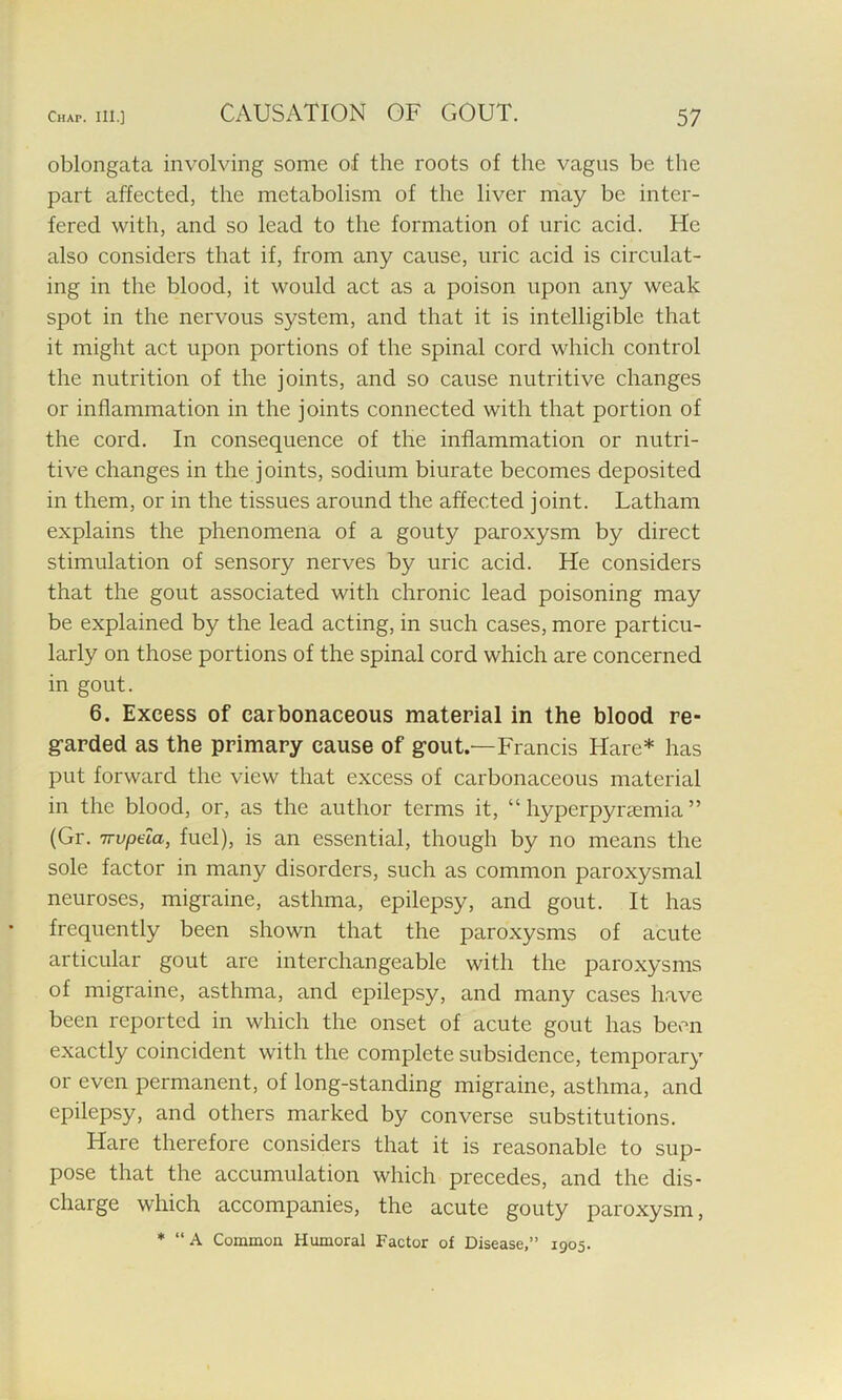 CAUSATION OF GOUT. oblongata involving some of the roots of the vagus be the part affected, the metabolism of the liver may be inter- fered with, and so lead to the formation of uric acid. He also considers that if, from any cause, uric acid is circulat- ing in the blood, it would act as a poison upon any weak spot in the nervous system, and that it is intelligible that it might act upon portions of the spinal cord which control the nutrition of the joints, and so cause nutritive changes or inflammation in the joints connected with that portion of the cord. In consequence of the inflammation or nutri- tive changes in the joints, sodium biurate becomes deposited in them, or in the tissues around the affected joint. Latham explains the phenomena of a gouty paroxysm by direct stimulation of sensory nerves by uric acid. He considers that the gout associated with chronic lead poisoning may be explained by the lead acting, in such cases, more particu- larly on those portions of the spinal cord which are concerned in gout. 6. Excess of carbonaceous material in the blood re- garded as the primary cause of gout.—Francis Hare* has put forward the view that excess of carbonaceous material in the blood, or, as the author terms it, “ hyperpyrsemia ” (Gr. wpeia, fuel), is an essential, though by no means the sole factor in many disorders, such as common paroxysmal neuroses, migraine, asthma, epilepsy, and gout. It has frequently been shown that the paroxysms of acute articular gout are interchangeable with the paroxysms of migraine, asthma, and epilepsy, and many cases have been reported in which the onset of acute gout has been exactly coincident with the complete subsidence, temporary or even permanent, of long-standing migraine, asthma, and epilepsy, and others marked by converse substitutions. Hare therefore considers that it is reasonable to sup- pose that the accumulation which precedes, and the dis- charge which accompanies, the acute gouty paroxysm, * “ A Common Humoral Factor of Disease,” 1905.