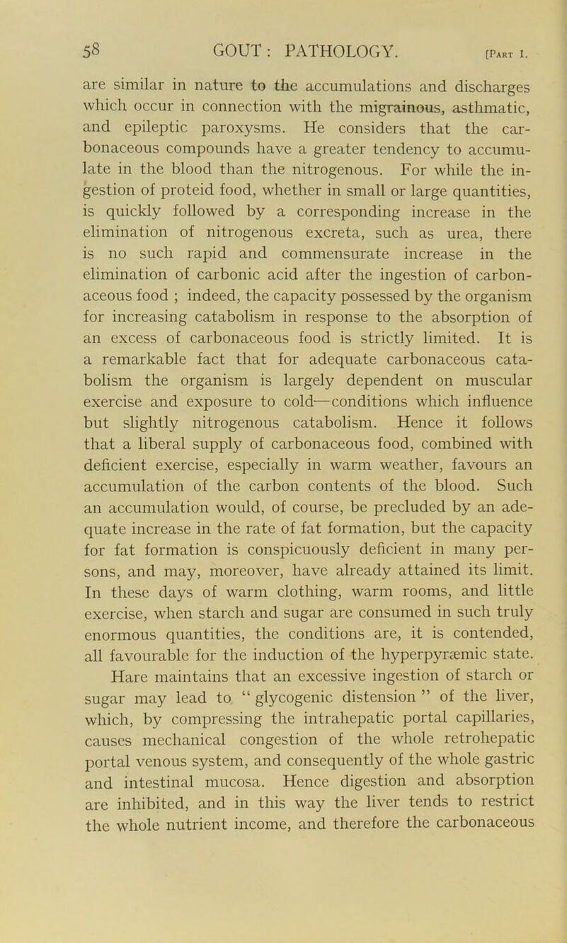 are similar in nature to the accumulations and discharges which occur in connection with the migrainous, asthmatic, and epileptic paroxysms. He considers that the car- bonaceous compounds have a greater tendency to accumu- late in the blood than the nitrogenous. For while the in- gestion of proteid food, whether in small or large quantities, is quickly followed by a corresponding increase in the elimination of nitrogenous excreta, such as urea, there is no such rapid and commensurate increase in the elimination of carbonic acid after the ingestion of carbon- aceous food ; indeed, the capacity possessed by the organism for increasing catabolism in response to the absorption of an excess of carbonaceous food is strictly limited. It is a remarkable fact that for adequate carbonaceous cata- bolism the organism is largely dependent on muscular exercise and exposure to cold—conditions which influence but slightly nitrogenous catabolism. Hence it follows that a liberal supply of carbonaceous food, combined with deficient exercise, especially in warm weather, favours an accumulation of the carbon contents of the blood. Such an accumulation would, of course, be precluded by an ade- quate increase in the rate of fat formation, but the capacity for fat formation is conspicuously deficient in many per- sons, and may, moreover, have already attained its limit. In these days of warm clothing, warm rooms, and little exercise, when starch and sugar are consumed in such truly enormous quantities, the conditions are, it is contended, all favourable for the induction of the hyperpynemic state. Hare maintains that an excessive ingestion of starch or sugar may lead to “ glycogenic distension ” of the liver, which, by compressing the intraliepatic portal capillaries, causes mechanical congestion of the whole retrohepatic portal venous system, and consequently of the whole gastric and intestinal mucosa. Hence digestion and absorption are inhibited, and in this way the liver tends to restrict the whole nutrient income, and therefore the carbonaceous