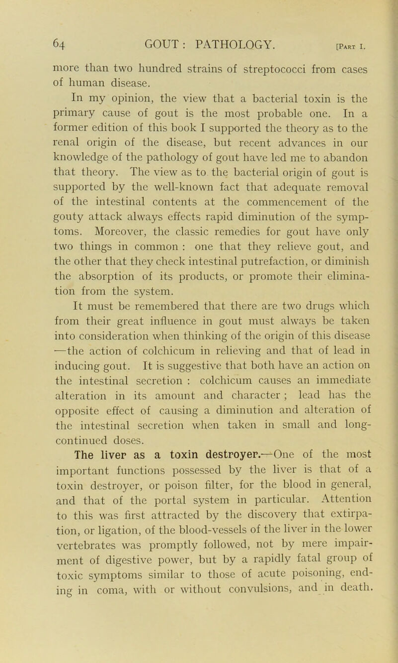 more than two hundred strains of streptococci from cases of human disease. In my opinion, the view that a bacterial toxin is the primary cause of gout is the most probable one. In a former edition of this book I supported the theory as to the renal origin of the disease, but recent advances in our knowledge of the pathology of gout have led me to abandon that theory. The view as to the bacterial origin of gout is supported by the well-known fact that adequate removal of the intestinal contents at the commencement of the gouty attack always effects rapid diminution of the symp- toms. Moreover, the classic remedies for gout have only two things in common : one that they relieve gout, and the other that they check intestinal putrefaction, or diminish the absorption of its products, or promote their elimina- tion from the system. It must be remembered that there are two drugs which from their great influence in gout must always be taken into consideration when thinking of the origin of this disease •—the action of colchicum in relieving and that of lead in inducing gout. It is suggestive that both have an action on the intestinal secretion : colchicum causes an immediate alteration in its amount and character ; lead has the opposite effect of causing a diminution and alteration of the intestinal secretion when taken in small and long- continued doses. The liver as a toxin destroyer.—^One of the most important functions possessed by the liver is that of a toxin destroyer, or poison filter, for the blood in general, and that of the portal system in particular. Attention to this was first attracted by the discovery that extirpa- tion, or ligation, of the blood-vessels of the liver in the lower vertebrates was promptly followed, not by mere impair- ment of digestive power, but by a rapidly fatal group of toxic symptoms similar to those of acute poisoning, end- ing in coma, with or without convulsions, and in death.