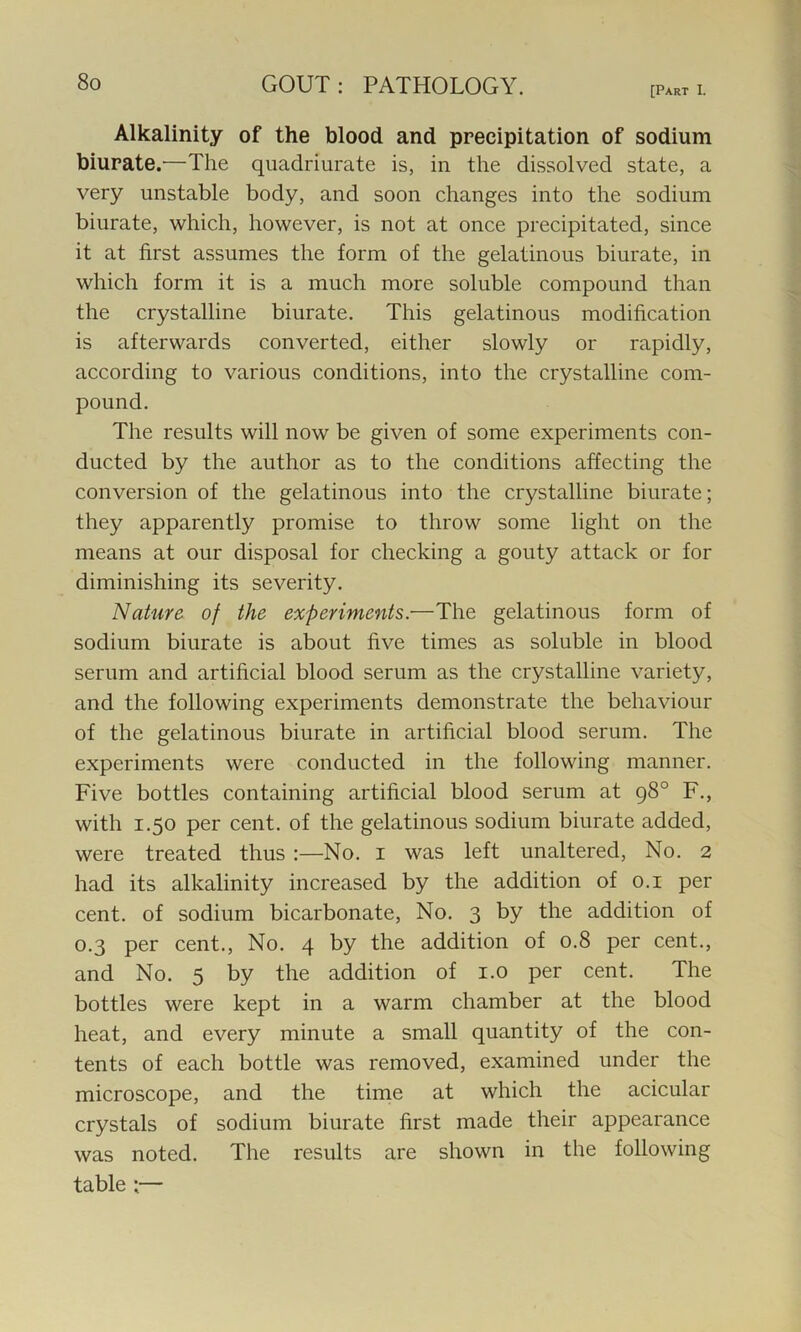 [Part I. Alkalinity of the blood and precipitation of sodium biurate.—The quadriurate is, in the dissolved state, a very unstable body, and soon changes into the sodium biurate, which, however, is not at once precipitated, since it at first assumes the form of the gelatinous biurate, in which form it is a much more soluble compound than the crystalline biurate. This gelatinous modification is afterwards converted, either slowly or rapidly, according to various conditions, into the crystalline com- pound. The results will now be given of some experiments con- ducted by the author as to the conditions affecting the conversion of the gelatinous into the crystalline biurate; they apparently promise to throw some light on the means at our disposal for checking a gouty attack or for diminishing its severity. Nature of the experiments:—The gelatinous form of sodium biurate is about five times as soluble in blood serum and artificial blood serum as the crystalline variety, and the following experiments demonstrate the behaviour of the gelatinous biurate in artificial blood serum. The experiments were conducted in the following manner. Five bottles containing artificial blood serum at 98° F., with 1.50 per cent, of the gelatinous sodium biurate added, were treated thus :—No. 1 was left unaltered, No. 2 had its alkalinity increased by the addition of 0.1 per cent, of sodium bicarbonate, No. 3 by the addition of 0.3 per cent., No. 4 by the addition of 0.8 per cent., and No. 5 by the addition of 1.0 per cent. The bottles were kept in a warm chamber at the blood heat, and every minute a small quantity of the con- tents of each bottle was removed, examined under the microscope, and the time at which the acicular crystals of sodium biurate first made their appearance was noted. The results are shown in the following table :—