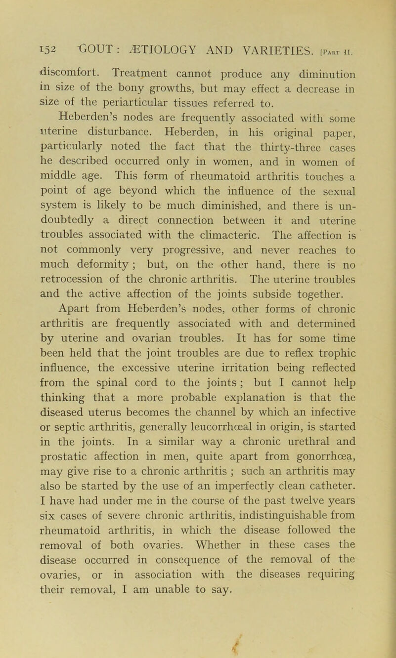 discomfort. Treatment cannot produce any diminution in size of the bony growths, but may effect a decrease in size of the periarticular tissues referred to. Heberden’s nodes are frequently associated with some uterine disturbance. Heberden, in his original paper, particularly noted the fact that the thirty-three cases he described occurred only in women, and in women of middle age. This form of rheumatoid arthritis touches a point of age beyond which the influence of the sexual system is likely to be much diminished, and there is un- doubtedly a direct connection between it and uterine troubles associated with the climacteric. The affection is not commonly very progressive, and never reaches to much deformity ; but, on the other hand, there is no retrocession of the chronic arthritis. The uterine troubles and the active affection of the joints subside together. Apart from Heberden’s nodes, other forms of chronic arthritis are frequently associated with and determined by uterine and ovarian troubles. It has for some time been held that the joint troubles are due to reflex trophic influence, the excessive uterine irritation being reflected from the spinal cord to the joints ; but I cannot help thinking that a more probable explanation is that the diseased uterus becomes the channel by which an infective or septic arthritis, generally leucorrhceal in origin, is started in the joints. In a similar way a chronic urethral and prostatic affection in men, quite apart from gonorrhoea, may give rise to a chronic arthritis ; such an arthritis may also be started by the use of an imperfectly clean catheter. I have had under me in the course of the past twelve years six cases of severe chronic arthritis, indistinguishable from rheumatoid arthritis, in which the disease followed the removal of both ovaries. Whether in these cases the disease occurred in consequence of the removal of the ovaries, or in association with the diseases requiring their removal, I am unable to say.