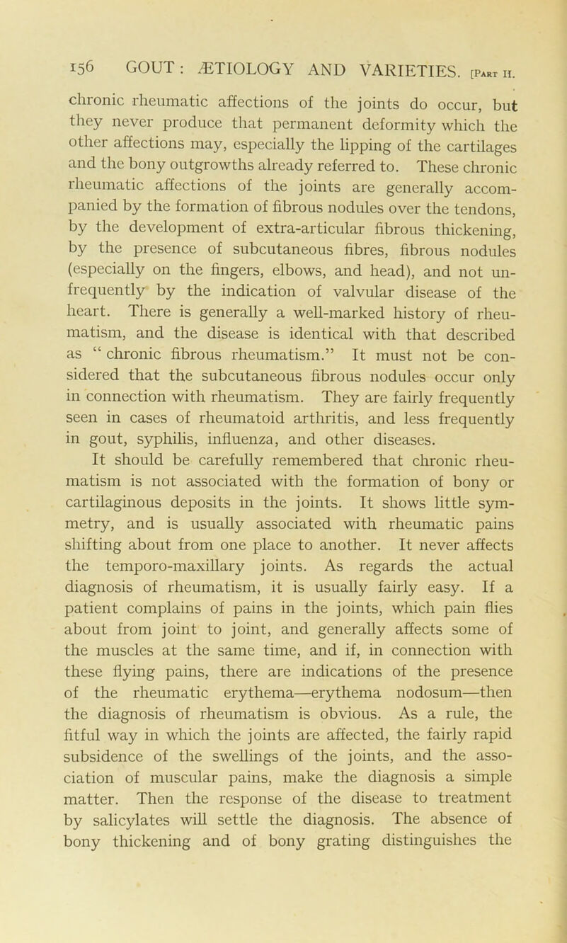 chronic rheumatic affections of the joints do occur, but they never produce that permanent deformity which the other affections may, especially the lipping of the cartilages and the bony outgrowths already referred to. These chronic rheumatic affections of the joints are generally accom- panied by the formation of fibrous nodules over the tendons, by the development of extra-articular fibrous thickening, by the presence of subcutaneous fibres, fibrous nodules (especially on the fingers, elbows, and head), and not un- frequently by the indication of valvular disease of the heart. There is generally a well-marked history of rheu- matism, and the disease is identical with that described as “ chronic fibrous rheumatism.” It must not be con- sidered that the subcutaneous fibrous nodules occur only in connection with rheumatism. They are fairly frequently seen in cases of rheumatoid arthritis, and less frequently in gout, syphilis, influenza, and other diseases. It should be carefully remembered that chronic rheu- matism is not associated with the formation of bony or cartilaginous deposits in the joints. It shows little sym- metry, and is usually associated with rheumatic pains shifting about from one place to another. It never affects the temporo-maxillary joints. As regards the actual diagnosis of rheumatism, it is usually fairly easy. If a patient complains of pains in the joints, which pain flies about from joint to joint, and generally affects some of the muscles at the same time, and if, in connection with these flying pains, there are indications of the presence of the rheumatic erythema—erythema nodosum—then the diagnosis of rheumatism is obvious. As a rule, the fitful way in which the joints are affected, the fairly rapid subsidence of the swellings of the joints, and the asso- ciation of muscular pains, make the diagnosis a simple matter. Then the response of the disease to treatment by salicylates will settle the diagnosis. The absence of bony thickening and of bony grating distinguishes the