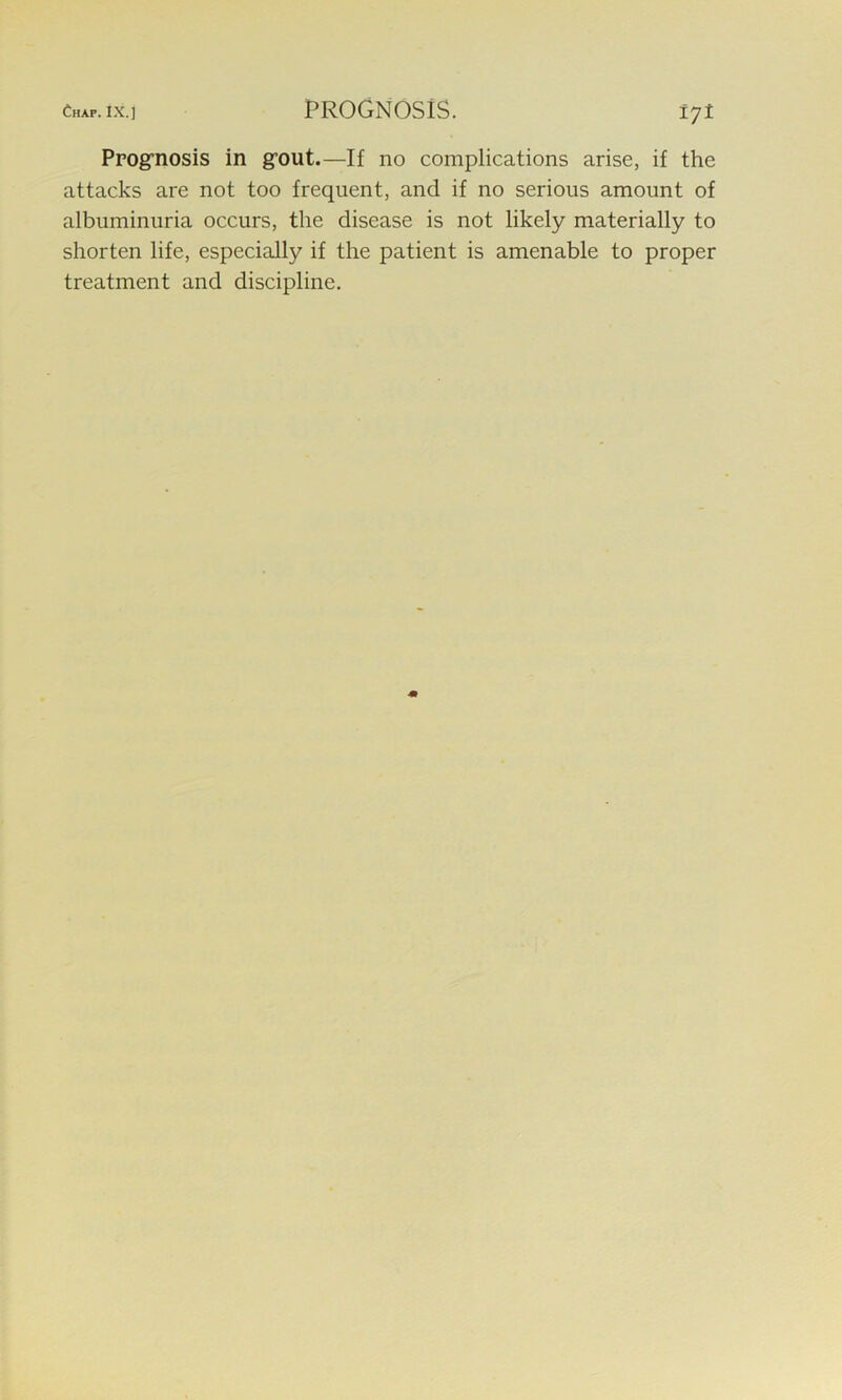 Prognosis in grout.—If no complications arise, if the attacks are not too frequent, and if no serious amount of albuminuria occurs, the disease is not likely materially to shorten life, especially if the patient is amenable to proper treatment and discipline.