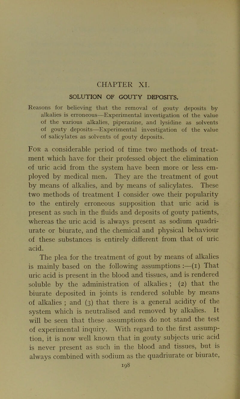 CHAPTER XI. SOLUTION OF GOUTY DEPOSITS. Reasons for believing that the removal of gouty deposits by alkalies is erroneous—Experimental investigation of the value of the various alkalies, piperazine, and lysidine as solvents of gouty deposits—Experimental investigation of the value of salicylates as solvents of gouty deposits. For a considerable period of time two methods of treat- ment which have for their professed object the elimination of uric acid from the system have been more or less em- ployed by medical men. They are the treatment of gout by means of alkalies, and by means of salicylates. These two methods of treatment I consider owe their popularity to the entirely erroneous supposition that uric acid is present as such in the fluids and deposits of gouty patients, whereas the uric acid is always present as sodium quadri- urate or biurate, and the chemical and physical behaviour of these substances is entirely different from that of uric acid. The plea for the treatment of gout by means of alkalies is mainly based on the following assumptions :—(i) That uric acid is present in the blood and tissues, and is rendered soluble by the administration of alkalies ; (2) that the biurate deposited in joints is rendered soluble by means of alkalies ; and (3) that there is a general acidity of the system which is neutralised and removed by alkalies. It will be seen that these assumptions do not stand the test of experimental inquiry. With regard to the first assump- tion, it is now well known that in gouty subjects uric acid is never present as such in the blood and tissues, but is always combined with sodium as the quadriurate or biurate,