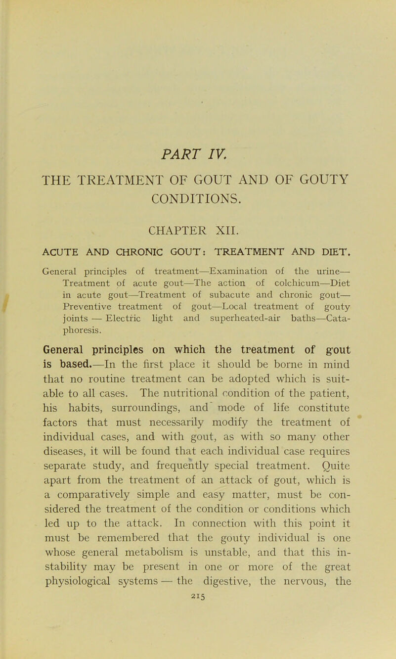 PART IV,; THE TREATMENT OF GOUT AND OF GOUTY CONDITIONS. CHAPTER XII. ACUTE AND CHRONIC GOUT: TREATMENT AND DIET. General principles of treatment—Examination of the urine— Treatment of acute gout—The action of colchicum—Diet in acute gout—Treatment of subacute and chronic gout— Preventive treatment of gout—Local treatment of gouty- joints — Electric light and superheat ed-air baths—Cata- phoresis. General principles on which the treatment of gmit is based.—In the first place it should be borne in mind that no routine treatment can be adopted which is suit- able to all cases. The nutritional condition of the patient, his habits, surroundings, and mode of life constitute factors that must necessarily modify the treatment of individual cases, and with gout, as with so many other diseases, it will be found that each individual case requires separate study, and frequently special treatment. Quite apart from the treatment of an attack of gout, which is a comparatively simple and easy matter, must be con- sidered the treatment of the condition or conditions which led up to the attack. In connection with this point it must be remembered that the gouty individual is one whose general metabolism is unstable, and that this in- stability may be present in one or more of the great physiological systems — the digestive, the nervous, the