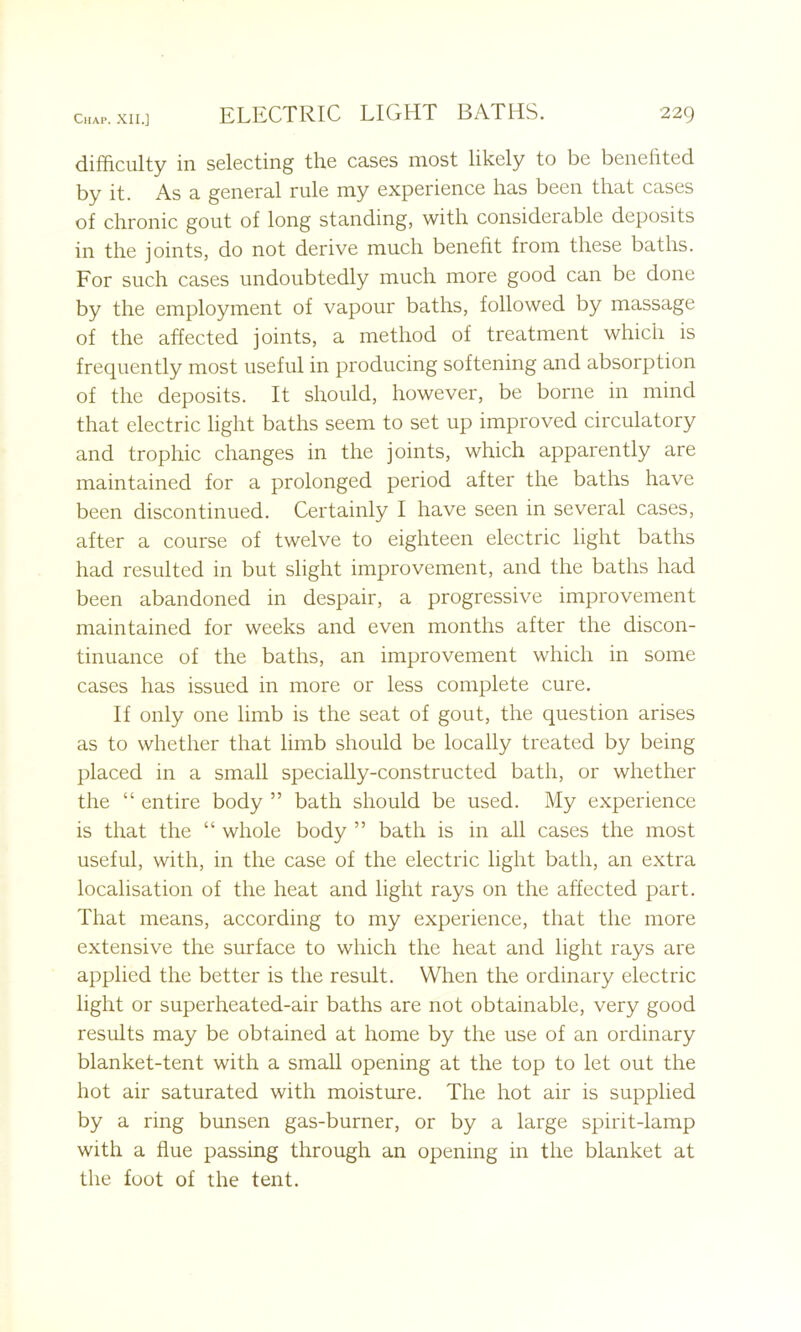 difficulty in selecting the cases most likely to be benefited by it. As a general rule my experience has been that cases of chronic gout of long standing, with considerable deposits in the joints, do not derive much benefit from these baths. For such cases undoubtedly much more good can be done by the employment of vapour baths, followed by massage of the affected joints, a method of treatment which is frequently most useful in producing softening and absorption of the deposits. It should, however, be borne in mind that electric light baths seem to set up improved circulatory and trophic changes in the joints, which apparently are maintained for a prolonged period after the baths have been discontinued. Certainly I have seen in several cases, after a course of twelve to eighteen electric light baths had resulted in but slight improvement, and the baths had been abandoned in despair, a progressive improvement maintained for weeks and even months after the discon- tinuance of the baths, an improvement which in some cases has issued in more or less complete cure. If only one limb is the seat of gout, the question arises as to whether that limb should be locally treated by being placed in a small specially-constructed bath, or whether the “ entire body ” bath should be used. My experience is that the “ whole body ” bath is in all cases the most useful, with, in the case of the electric light bath, an extra localisation of the heat and light rays on the affected part. That means, according to my experience, that the more extensive the surface to which the heat and light rays are applied the better is the result. When the ordinary electric light or superheated-air baths are not obtainable, very good results may be obtained at home by the use of an ordinary blanket-tent with a small opening at the top to let out the hot air saturated with moisture. The hot air is supplied by a ring bunsen gas-burner, or by a large spirit-lamp with a flue passing through an opening in the blanket at the foot of the tent.