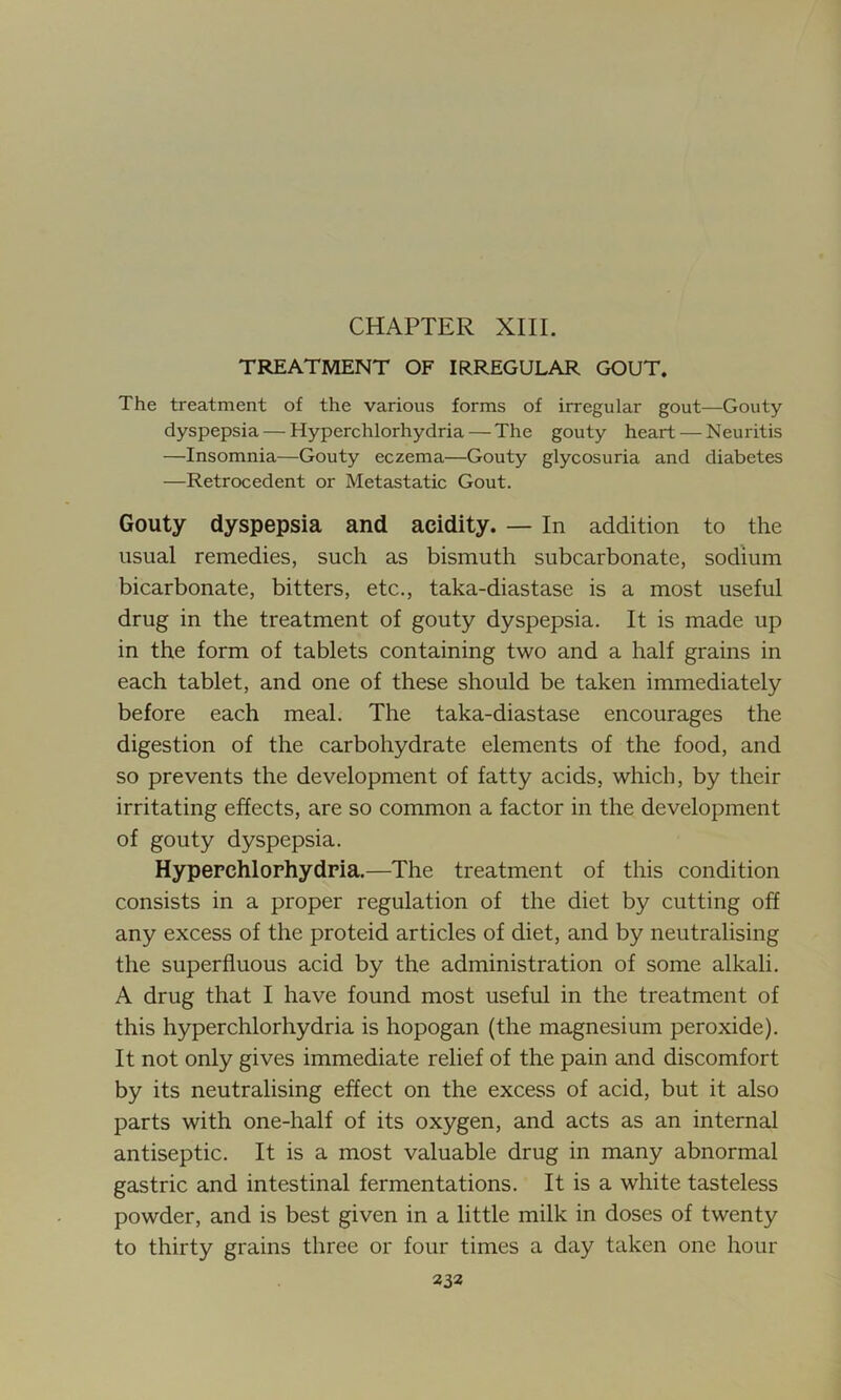 CHAPTER XIII. TREATMENT OF IRREGULAR GOUT. The treatment of the various forms of irregular gout—Gouty dyspepsia — Hyperchlorhydria — The gouty heart — Neuritis —Insomnia—Gouty eczema—Gouty glycosuria and diabetes —Retrocedent or Metastatic Gout. Gouty dyspepsia and aeidity. — In addition to the usual remedies, such as bismuth subcarbonate, sodium bicarbonate, bitters, etc., taka-diastase is a most useful drug in the treatment of gouty dyspepsia. It is made up in the form of tablets containing two and a half grains in each tablet, and one of these should be taken immediately before each meal. The taka-diastase encourages the digestion of the carbohydrate elements of the food, and so prevents the development of fatty acids, which, by their irritating effects, are so common a factor in the development of gouty dyspepsia. Hyperchlorhydria.—The treatment of this condition consists in a proper regulation of the diet by cutting off any excess of the proteid articles of diet, and by neutralising the superfluous acid by the administration of some alkali. A drug that I have found most useful in the treatment of this hyperchlorhydria is hopogan (the magnesium peroxide). It not only gives immediate relief of the pain and discomfort by its neutralising effect on the excess of acid, but it also parts with one-half of its oxygen, and acts as an internal antiseptic. It is a most valuable drug in many abnormal gastric and intestinal fermentations. It is a white tasteless powder, and is best given in a little milk in doses of twenty to thirty grains three or four times a day taken one hour