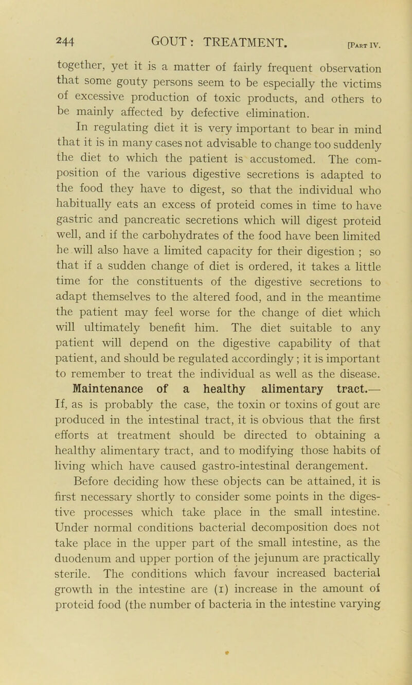 [Part IV. together, yet it is a matter of fairly frequent observation that some gouty persons seem to be especially the victims of excessive production of toxic products, and others to be mainly affected by defective elimination. In regulating diet it is very important to bear in mind that it is in many cases not advisable to change too suddenly the diet to which the patient is accustomed. The com- position of the various digestive secretions is adapted to the food they have to digest, so that the individual who habitually eats an excess of proteid comes in time to have gastric and pancreatic secretions which will digest proteid well, and if the carbohydrates of the food have been limited he will also have a limited capacity for their digestion ; so that if a sudden change of diet is ordered, it takes a little time for the constituents of the digestive secretions to adapt themselves to the altered food, and in the meantime the patient may feel worse for the change of diet which will ultimately benefit him. The diet suitable to any patient will depend on the digestive capability of that patient, and should be regulated accordingly ; it is important to remember to treat the individual as well as the disease. Maintenance of a healthy alimentary tract.— If, as is probably the case, the toxin or toxins of gout are produced in the intestinal tract, it is obvious that the first efforts at treatment should be directed to obtaining a healthy alimentary tract, and to modifying those habits of living which have caused gastro-intestinal derangement. Before deciding how these objects can be attained, it is first necessary shortly to consider some points in the diges- tive processes which take place in the small intestine. Under normal conditions bacterial decomposition does not take place in the upper part of the small intestine, as the duodenum and upper portion of the jejunum are practically sterile. The conditions which favour increased bacterial growth in the intestine are (i) increase in the amount of proteid food (the number of bacteria in the intestine varying