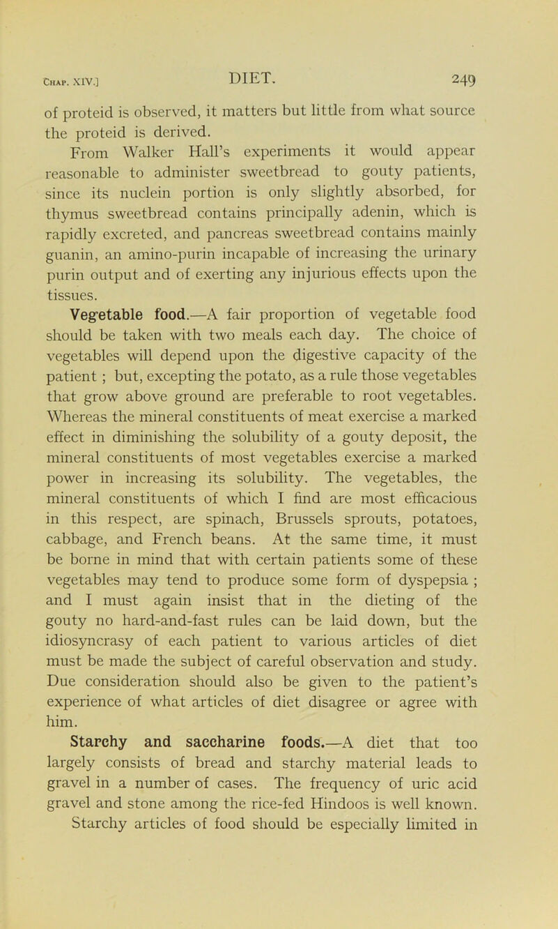 of proteid is observed, it matters but little from what source the proteid is derived. From Walker Hall’s experiments it would appear reasonable to administer sweetbread to gouty patients, since its nuclein portion is only slightly absorbed, for thymus sweetbread contains principally adenin, which is rapidly excreted, and pancreas sweetbread contains mainly guanin, an amino-purin incapable of increasing the urinary purin output and of exerting any injurious effects upon the tissues. Vegetable food.—A fair proportion of vegetable food should be taken with two meals each day. The choice of vegetables will depend upon the digestive capacity of the patient ; but, excepting the potato, as a rule those vegetables that grow above ground are preferable to root vegetables. Whereas the mineral constituents of meat exercise a marked effect in diminishing the solubility of a gouty deposit, the mineral constituents of most vegetables exercise a marked power in increasing its solubility. The vegetables, the mineral constituents of which I find are most efficacious in this respect, are spinach, Brussels sprouts, potatoes, cabbage, and French beans. At the same time, it must be borne in mind that with certain patients some of these vegetables may tend to produce some form of dyspepsia ; and I must again insist that in the dieting of the gouty no hard-and-fast rules can be laid down, but the idiosyncrasy of each patient to various articles of diet must be made the subject of careful observation and study. Due consideration should also be given to the patient’s experience of what articles of diet disagree or agree with him. Starchy and saccharine foods.—A diet that too largely consists of bread and starchy material leads to gravel in a number of cases. The frequency of uric acid gravel and stone among the rice-fed Hindoos is well known. Starchy articles of food should be especially limited in