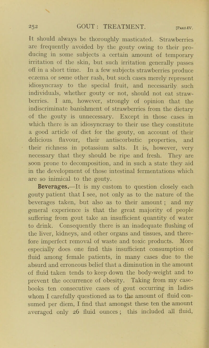 [PAJttIV. It should always be thoroughly masticated. Strawberries are frequently avoided by the gouty owing to their pro- ducing in some subjects a certain amount of temporary irritation of the skin, but such irritation generally passes off in a short time. In a few subjects strawberries produce eczema or some other rash, but such cases merely represent idiosyncrasy to the special fruit, and necessarily such individuals, whether gouty or not, should not eat straw- berries. I am, however, strongly of opinion that the indiscriminate banishment of strawberries from the dietary of the gouty is unnecessary. Except in those cases in which there is an idiosyncrasy to their use they constitute a good article of diet for the gouty, on account of their delicious flavour, their antiscorbutic properties, and their richness in potassium salts. It is, however, very necessary that they should be ripe and fresh. They are soon prone to decomposition, and in such a state they aid in the development of those intestinal fermentations which are so inimical to the gouty. Beverag’es.—It is my custom to question closely each gouty patient that I see, not only as to the nature of the beverages taken, but also as to their amount ; and my general experience is that the great majority of people suffering from gout take an insufficient quantity of water to drink. Consequently there is an inadequate flushing of the liver, kidneys, and other organs and tissues, and there- fore imperfect removal of waste and toxic products. More especially does one find this insufficient consumption of fluid among female patients, in many cases due to the absurd and erroneous belief that a diminution in the amount of fluid taken tends to keep down the body-weight and to prevent the occurrence of obesity. Taking from my case- books ten consecutive cases of gout occurring in ladies whom I carefully questioned as to the amount of fluid con- sumed per diem, I find that amongst these ten the amount averaged only 26 fluid ounces ; this included all fluid,