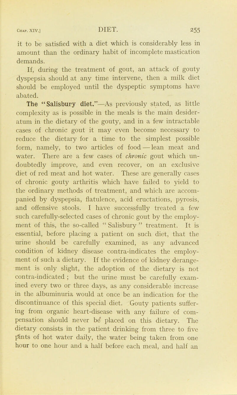 it to be satisfied with a diet which is considerably less in amount than the ordinary habit of incomplete mastication demands. If, during the treatment of gout, an attack of gouty dyspepsia should at any time intervene, then a milk diet should be employed until the dyspeptic symptoms have abated. The “Salisbury diet.”—As previously stated, as little complexity as is possible in the meals is the main desider- atum in the dietary of the gouty, and in a few intractable cases of chronic gout it may even become necessary to reduce the dietary for a time to the simplest possible form, namely, to two articles of food — lean meat and water. There are a few cases of chronic gout which un- doubtedly improve, and even recover, on an exclusive diet of red meat and hot water. These are generally cases of chronic gouty arthritis which have failed to yield to the ordinary methods of treatment, and which are accom- panied by dyspepsia, flatulence, acid eructations, pyrosis, and offensive stools. I have successfully treated a few such carefully-selected cases of chronic gout by the employ- ment of this, the so-called “ Salisbury ” treatment. It is essential, before placing a patient on such diet, that the urine should be carefully examined, as any advanced condition of kidney disease contra-indicates the employ- ment of such a dietary. If the evidence of kidney derange- ment is only slight, the adoption of the dietary is not contra-indicated ; but the urine must be carefully exam- ined every two or three days, as any considerable increase in the albuminuria would at once be an indication for the discontinuance of this special diet. Gouty patients suffer- ing from organic heart-disease with any failure of com- pensation should never be* placed on this dietary. The dietary consists in the patient drinking from three to five prints of hot water daily, the water being taken from one hour to one hour and a half before each meal, and half an