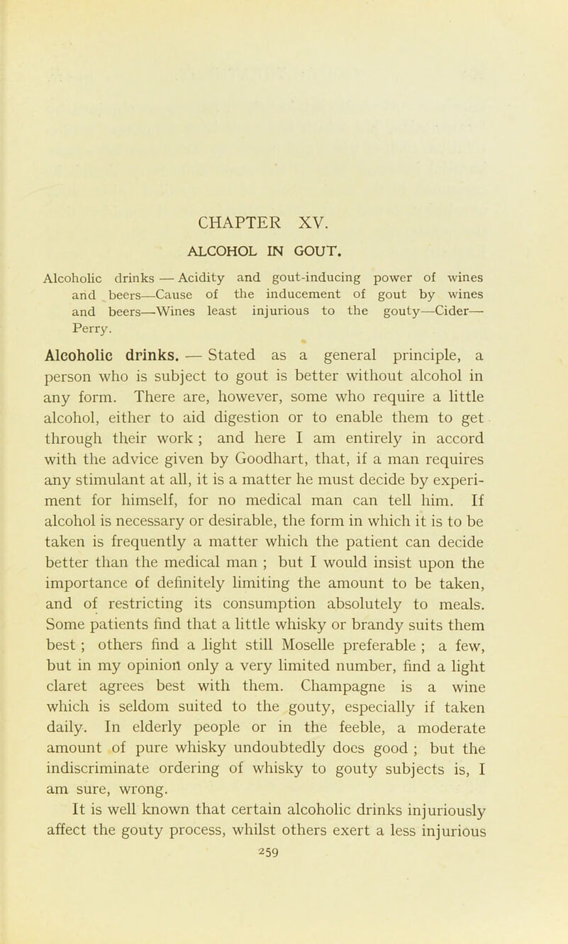 ALCOHOL IN GOUT. Alcoholic drinks — Acidity and gout-inducing power of wines and beers—Cause of the inducement of gout by wines and beers—Wines least injurious to the gouty—Cider— Perry. Alcoholic drinks. — Stated as a general principle, a person who is subject to gout is better without alcohol in any form. There are, however, some who require a little alcohol, either to aid digestion or to enable them to get through their work ; and here I am entirely in accord with the advice given by Goodhart, that, if a man requires any stimulant at all, it is a matter he must decide by experi- ment for himself, for no medical man can tell him. If alcohol is necessary or desirable, the form in which it is to be taken is frequently a matter which the patient can decide better than the medical man ; but I would insist upon the importance of definitely limiting the amount to be taken, and of restricting its consumption absolutely to meals. Some patients find that a little whisky or brandy suits them best ; others find a Tight still Moselle preferable ; a few, but in my opinion only a very limited number, find a light claret agrees best with them. Champagne is a wine which is seldom suited to the gouty, especially if taken daily. In elderly people or in the feeble, a moderate amount of pure whisky undoubtedly does good ; but the indiscriminate ordering of whisky to gouty subjects is, I am sure, wrong. It is well known that certain alcoholic drinks injuriously affect the gouty process, whilst others exert a less injurious