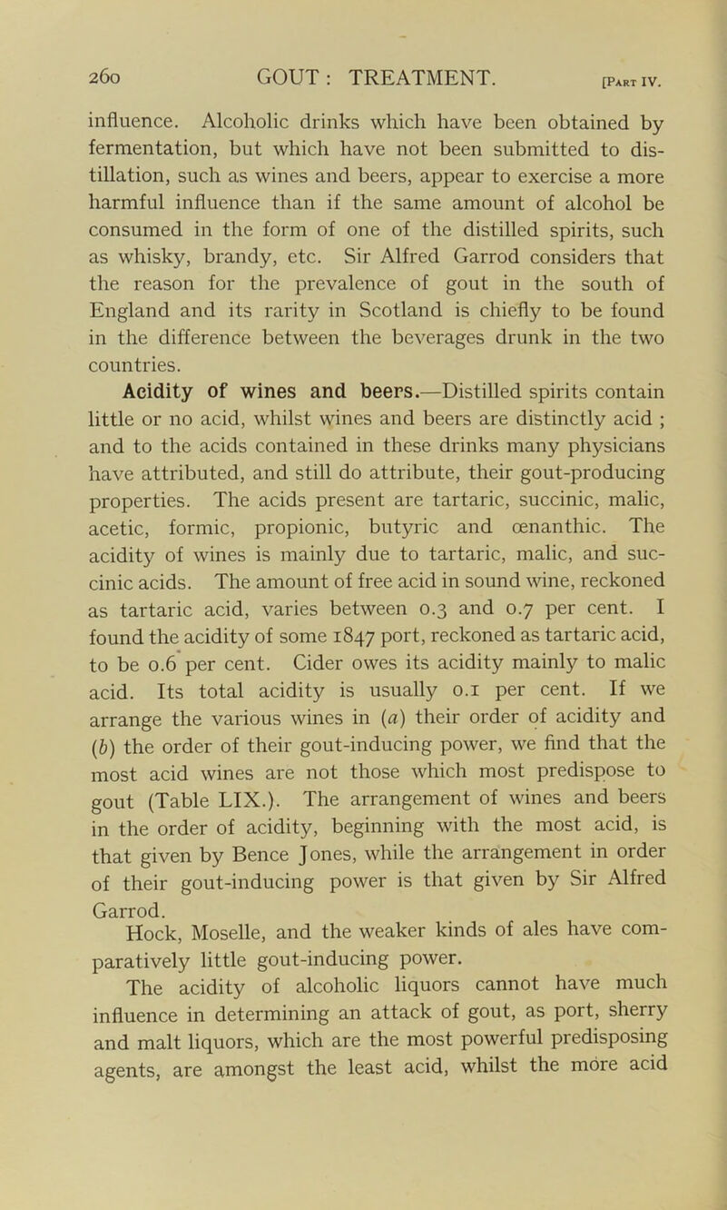 [Part IV. influence. Alcoholic drinks which have been obtained by fermentation, but which have not been submitted to dis- tillation, such as wines and beers, appear to exercise a more harmful influence than if the same amount of alcohol be consumed in the form of one of the distilled spirits, such as whisky, brandy, etc. Sir Alfred Garrod considers that the reason for the prevalence of gout in the south of England and its rarity in Scotland is chiefly to be found in the difference between the beverages drunk in the two countries. Acidity of wines and beers.—Distilled spirits contain little or no acid, whilst wines and beers are distinctly acid ; and to the acids contained in these drinks many physicians have attributed, and still do attribute, their gout-producing properties. The acids present are tartaric, succinic, malic, acetic, formic, propionic, butyric and cenanthic. The acidity of wines is mainly due to tartaric, malic, and suc- cinic acids. The amount of free acid in sound wine, reckoned as tartaric acid, varies between 0.3 and 0.7 per cent. I found the acidity of some 1847 port, reckoned as tartaric acid, to be 0.6 per cent. Cider owes its acidity mainly to malic acid. Its total acidity is usually 0.1 per cent. If we arrange the various wines in (a) their order of acidity and (b) the order of their gout-inducing power, we find that the most acid wines are not those which most predispose to gout (Table LIX.). The arrangement of wines and beers in the order of acidity, beginning with the most acid, is that given by Bence Jones, while the arrangement in order of their gout-inducing power is that given by Sir Alfred Garrod. Hock, Moselle, and the weaker kinds of ales have com- paratively little gout-inducing power. The acidity of alcoholic liquors cannot have much influence in determining an attack of gout, as port, sherry and malt liquors, which are the most powerful predisposing agents, are amongst the least acid, whilst the more acid