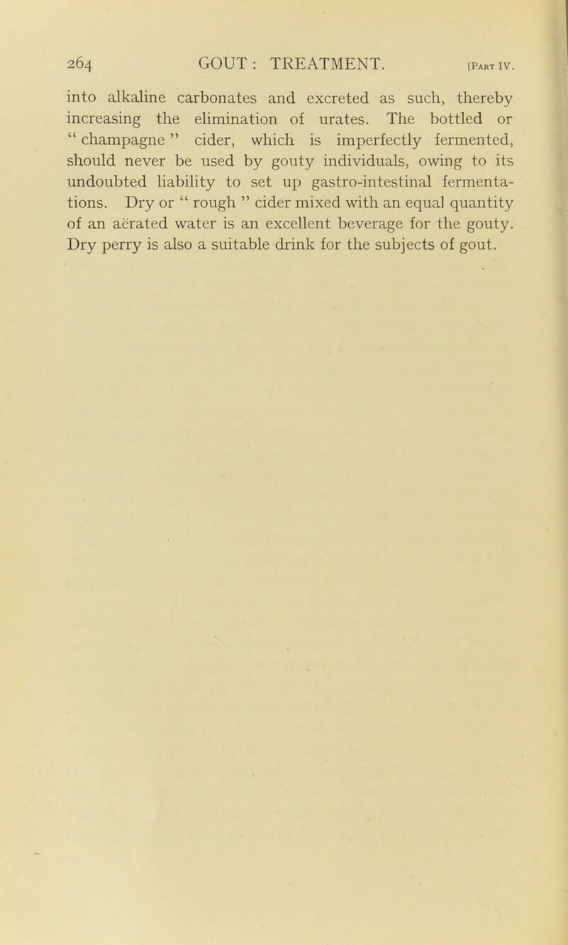 into alkaline carbonates and excreted as such, thereby increasing the elimination of urates. The bottled or “ champagne ” cider, which is imperfectly fermented, should never be used by gouty individuals, owing to its undoubted liability to set up gastro-intestinal fermenta- tions. Dry or “ rough ” cider mixed with an equal quantity of an aerated water is an excellent beverage for the gouty. Dry perry is also a suitable drink for the subjects of gout.