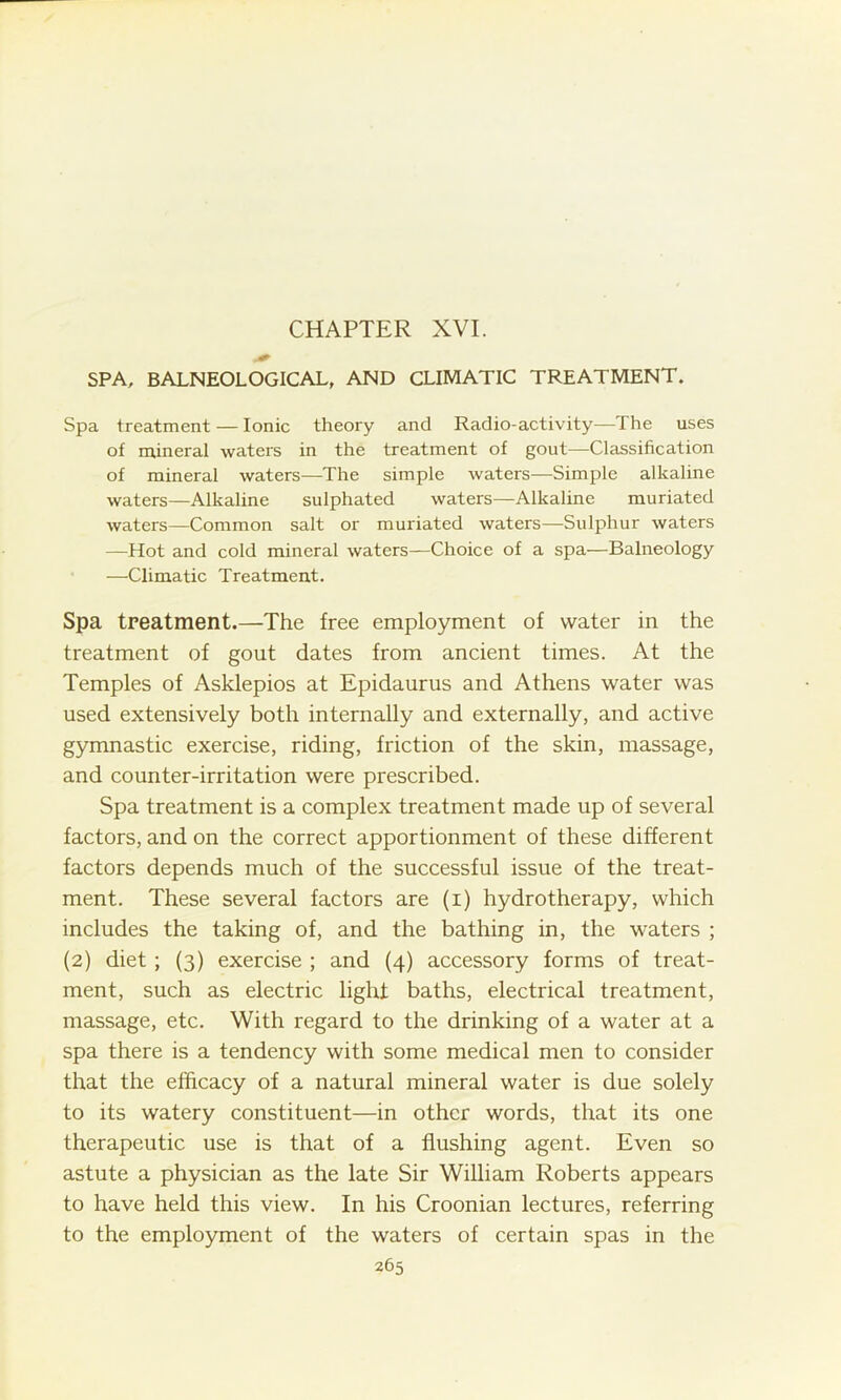 SPA, BALNEOLOGICAL, AND CLIMATIC TREATMENT. Spa treatment — Ionic theory and Radio-activity—The uses of mineral waters in the treatment of gout—Classification of mineral waters—The simple waters—Simple alkaline waters—Alkaline sulphated waters—Alkaline muriated waters—Common salt or muriated waters—Sulphur waters —Hot and cold mineral waters—Choice of a spa—Balneology —Climatic Treatment. Spa treatment.—The free employment of water in the treatment of gout dates from ancient times. At the Temples of Asklepios at Epidaurus and Athens water was used extensively both internally and externally, and active gymnastic exercise, riding, friction of the skin, massage, and counter-irritation were prescribed. Spa treatment is a complex treatment made up of several factors, and on the correct apportionment of these different factors depends much of the successful issue of the treat- ment. These several factors are (i) hydrotherapy, which includes the taking of, and the bathing in, the waters ; (2) diet ; (3) exercise ; and (4) accessory forms of treat- ment, such as electric light baths, electrical treatment, massage, etc. With regard to the drinking of a water at a spa there is a tendency with some medical men to consider that the efficacy of a natural mineral water is due solely to its watery constituent—in other words, that its one therapeutic use is that of a flushing agent. Even so astute a physician as the late Sir William Roberts appears to have held this view. In his Croonian lectures, referring to the employment of the waters of certain spas in the