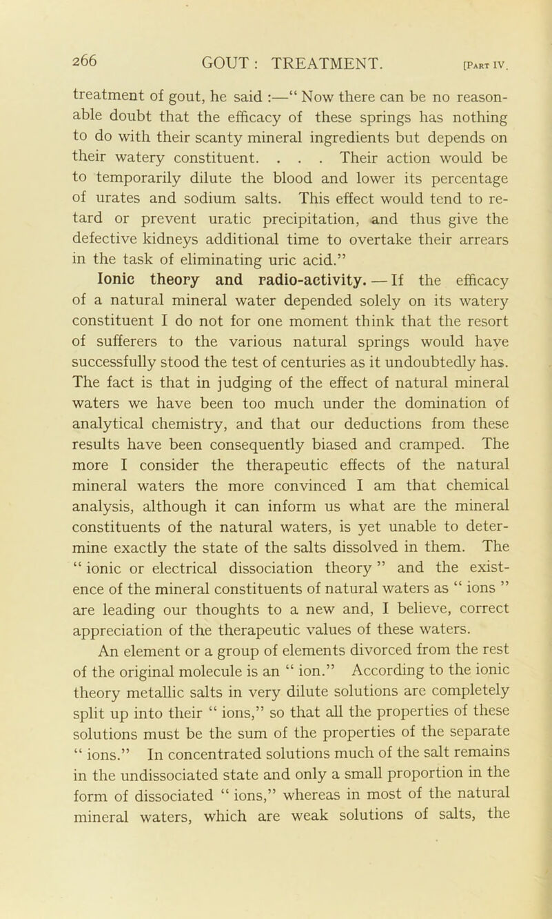 treatment of gout, he said :—“ Now there can be no reason- able doubt that the efficacy of these springs has nothing to do with their scanty mineral ingredients but depends on their watery constituent. . . . Their action would be to temporarily dilute the blood and lower its percentage of urates and sodium salts. This effect would tend to re- tard or prevent uratic precipitation, and thus give the defective kidneys additional time to overtake their arrears in the task of eliminating uric acid.” Ionic theory and radio-activity. — If the efficacy of a natural mineral water depended solely on its watery constituent I do not for one moment think that the resort of sufferers to the various natural springs would have successfully stood the test of centuries as it undoubtedly has. The fact is that in judging of the effect of natural mineral waters we have been too much under the domination of analytical chemistry, and that our deductions from these results have been consequently biased and cramped. The more I consider the therapeutic effects of the natural mineral waters the more convinced I am that chemical analysis, although it can inform us what are the mineral constituents of the natural waters, is yet unable to deter- mine exactly the state of the salts dissolved in them. The “ ionic or electrical dissociation theory ” and the exist- ence of the mineral constituents of natural waters as “ ions ” are leading our thoughts to a new and, I believe, correct appreciation of the therapeutic values of these waters. An element or a group of elements divorced from the rest of the original molecule is an “ ion.” According to the ionic theory metallic salts in very dilute solutions are completely split up into their “ ions,” so that all the properties of these solutions must be the sum of the properties of the separate “ ions.” In concentrated solutions much of the salt remains in the undissociated state and only a small proportion in the form of dissociated “ ions,” whereas in most of the natural mineral waters, which are weak solutions of salts, the