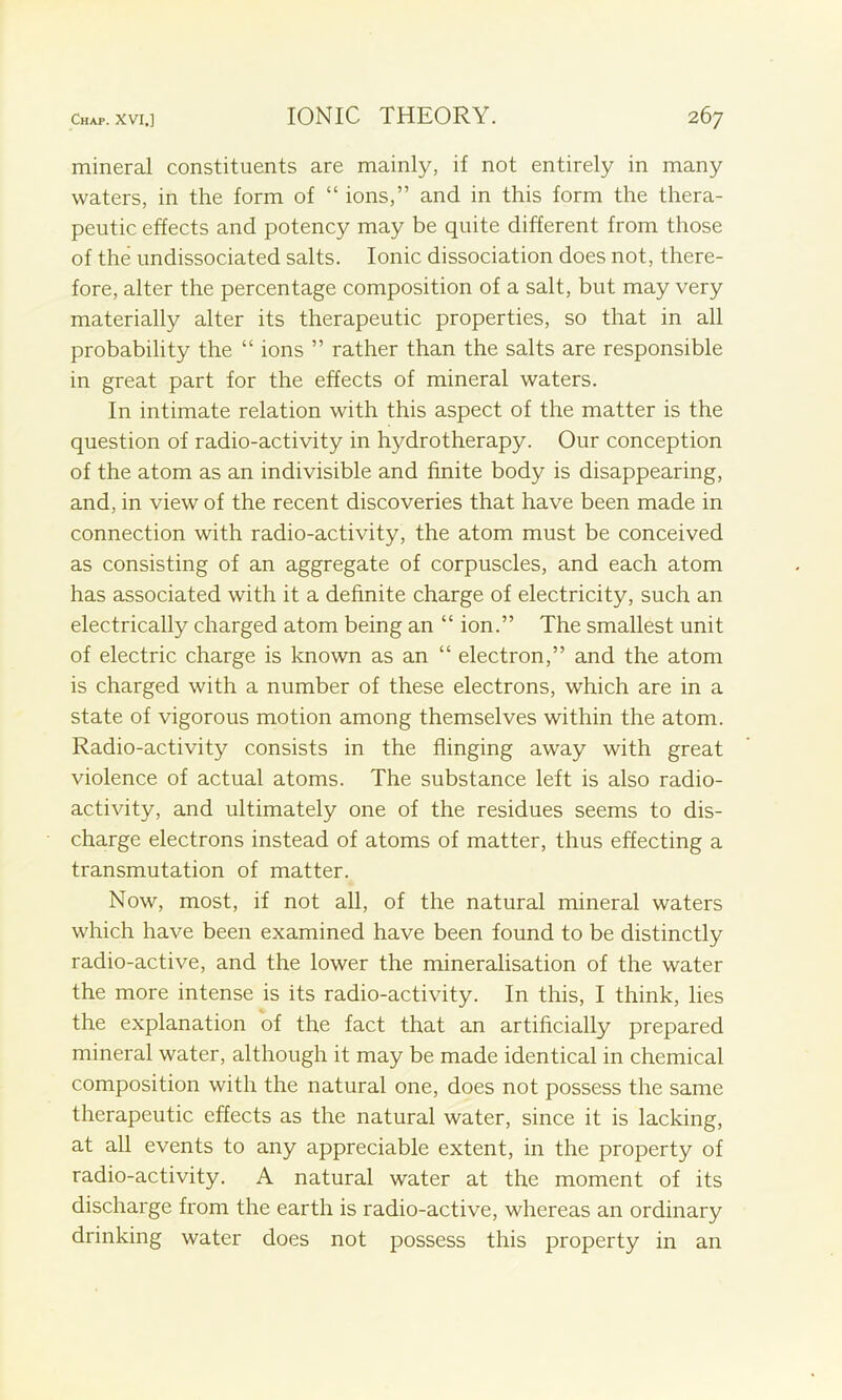 mineral constituents are mainly, if not entirely in many waters, in the form of “ ions,” and in this form the thera- peutic effects and potency may be quite different from those of the undissociated salts. Ionic dissociation does not, there- fore, alter the percentage composition of a salt, but may very materially alter its therapeutic properties, so that in all probability the “ ions ” rather than the salts are responsible in great part for the effects of mineral waters. In intimate relation with this aspect of the matter is the question of radio-activity in hydrotherapy. Our conception of the atom as an indivisible and finite body is disappearing, and, in view of the recent discoveries that have been made in connection with radio-activity, the atom must be conceived as consisting of an aggregate of corpuscles, and each atom has associated with it a definite charge of electricity, such an electrically charged atom being an “ ion.” The smallest unit of electric charge is known as an “ electron,” and the atom is charged with a number of these electrons, which are in a state of vigorous motion among themselves within the atom. Radio-activity consists in the flinging away with great violence of actual atoms. The substance left is also radio- activity, and ultimately one of the residues seems to dis- charge electrons instead of atoms of matter, thus effecting a transmutation of matter. Now, most, if not all, of the natural mineral waters which have been examined have been found to be distinctly radio-active, and the lower the mineralisation of the water the more intense is its radio-activity. In this, I think, lies the explanation of the fact that an artificially prepared mineral water, although it may be made identical in chemical composition with the natural one, does not possess the same therapeutic effects as the natural water, since it is lacking, at all events to any appreciable extent, in the property of radio-activity. A natural water at the moment of its discharge from the earth is radio-active, whereas an ordinary drinking water does not possess this property in an