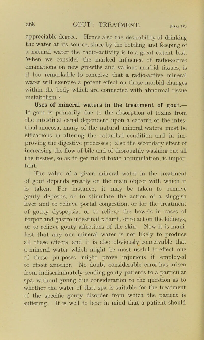 [Part IV. appreciable degree. Hence also the desirability of drinking the water at its source, since by the bottling and keeping of a natural water the radio-activity is to a great extent lost. When we consider the marked influence of radio-active emanations on new growths and various morbid tissues, is it too remarkable to conceive that a radio-active mineral water will exercise a potent effect on those morbid changes within the body which are connected with abnormal tissue metabolism ? Uses of mineral waters in the treatment of g’out.— If gout is primarily due to the absorption of toxins from the intestinal canal dependent upon a catarrh of the intes- tinal mucosa, many of the natural mineral waters must be efficacious in altering the catarrhal condition and in im- proving the digestive processes ; also the secondary effect of increasing the flow of bile and of thoroughly washing out all the tissues, so as to get rid of toxic accumulation, is impor- tant. The value of a given mineral water in the treatment of gout depends greatly on the main object with which it is taken. For instance, it may be taken to remove gouty deposits, or to stimulate the action of a sluggish liver and to relieve portal congestion, or for the treatment of gouty dyspepsia, or to relieve the bowels in cases of torpor and gastro-intestinal catarrh, or to act on the kidneys, or to relieve gouty affections of the skin. Now it is mani- fest that any one mineral water is not likely to produce all these effects, and it is also obviously conceivable that a mineral water which might be most useful to effect one of these purposes might prove injurious if employed to effect another. No doubt considerable error has arisen from indiscriminately sending gouty patients to a particular spa, without giving due consideration to the question as to whether the water of that spa is suitable for the treatment of the specific gouty disorder from which the patient is suffering. It is well to bear in mind that a patient should