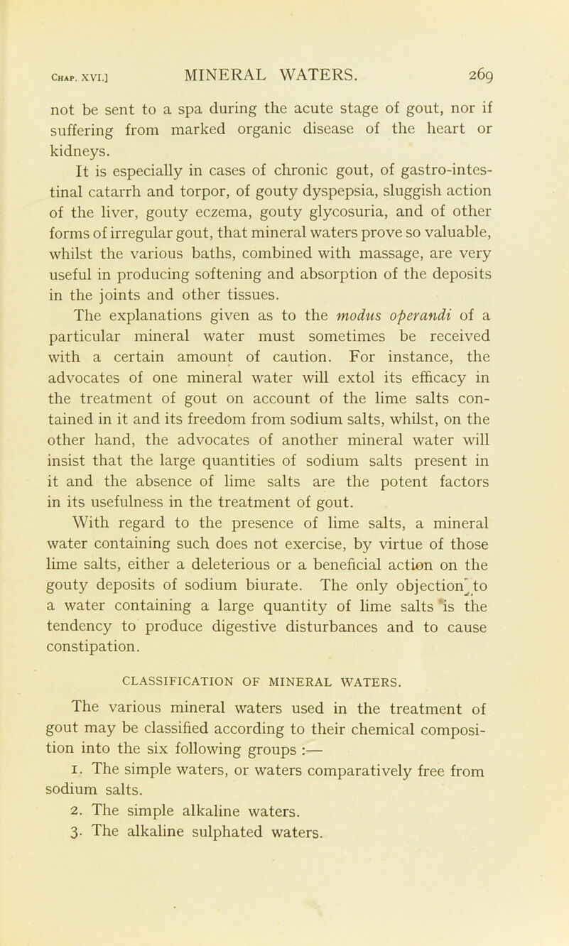 not be sent to a spa during the acute stage of gout, nor if suffering from marked organic disease of the heart or kidneys. It is especially in cases of chronic gout, of gastrointes- tinal catarrh and torpor, of gouty dyspepsia, sluggish action of the liver, gouty eczema, gouty glycosuria, and of other forms of irregular gout, that mineral waters prove so valuable, whilst the various baths, combined with massage, are very useful in producing softening and absorption of the deposits in the joints and other tissues. The explanations given as to the modus operandi of a particular mineral water must sometimes be received with a certain amount of caution. For instance, the advocates of one mineral water will extol its efficacy in the treatment of gout on account of the lime salts con- tained in it and its freedom from sodium salts, whilst, on the other hand, the advocates of another mineral water will insist that the large quantities of sodium salts present in it and the absence of lime salts are the potent factors in its usefulness in the treatment of gout. With regard to the presence of lime salts, a mineral water containing such does not exercise, by virtue of those lime salts, either a deleterious or a beneficial action on the gouty deposits of sodium biurate. The only objection'to a water containing a large quantity of lime salts is the tendency to produce digestive disturbances and to cause constipation. CLASSIFICATION OF MINERAL WATERS. The various mineral waters used in the treatment of gout may be classified according to their chemical composi- tion into the six following groups :— 1. The simple waters, or waters comparatively free from sodium salts. 2. The simple alkaline waters. 3. The alkaline sulphated waters.