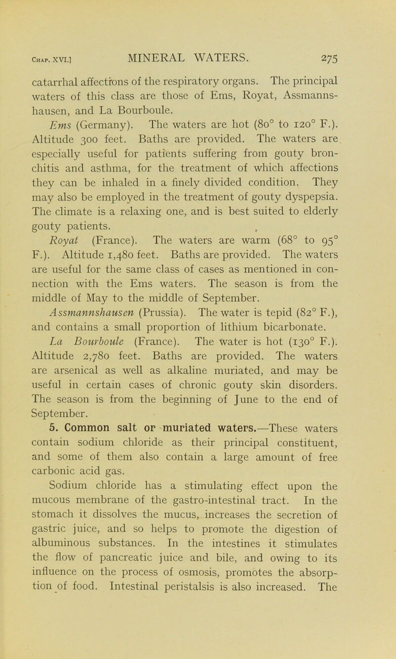 catarrhal affections of the respiratory organs. The principal waters of this class are those of Ems, Royat, Assmanns- hausen, and La Bourboule. Ems (Germany). The waters are hot (8o° to 120° F.). Altitude 300 feet. Baths are provided. The waters are especially useful for patients suffering from gouty bron- chitis and asthma, for the treatment of which affections they can be inhaled in a finely divided condition. They may also be employed in the treatment of gouty dyspepsia. The climate is a relaxing one, and is best suited to elderly gouty patients. Royat (France). The waters are warm (68° to 950 F.). Altitude 1,480 feet. Baths are provided. The waters are useful for the same class of cases as mentioned in con- nection with the Ems waters. The season is from the middle of May to the middle of September. Assmannshausen (Prussia). The water is tepid (82° F.), and contains a small proportion of lithium bicarbonate. La Bourboule (France). The water is hot (130° F.). Altitude 2,780 feet. Baths are provided. The waters are arsenical as well as alkaline muriated, and may be useful in certain cases of chronic gouty skin disorders. The season is from the beginning of June to the end of September. 5. Common salt or muriated waters.—These waters contain sodium chloride as their principal constituent, and some of them also contain a large amount of free carbonic acid gas. Sodium chloride has a stimulating effect upon the mucous membrane of the gastro-intestinal tract. In the stomach it dissolves the mucus, increases the secretion of gastric juice, and so helps to promote the digestion of albuminous substances. In the intestines it stimulates the flow of pancreatic juice and bile, and owing to its influence on the process of osmosis, promotes the absorp- tion of food. Intestinal peristalsis is also increased. The