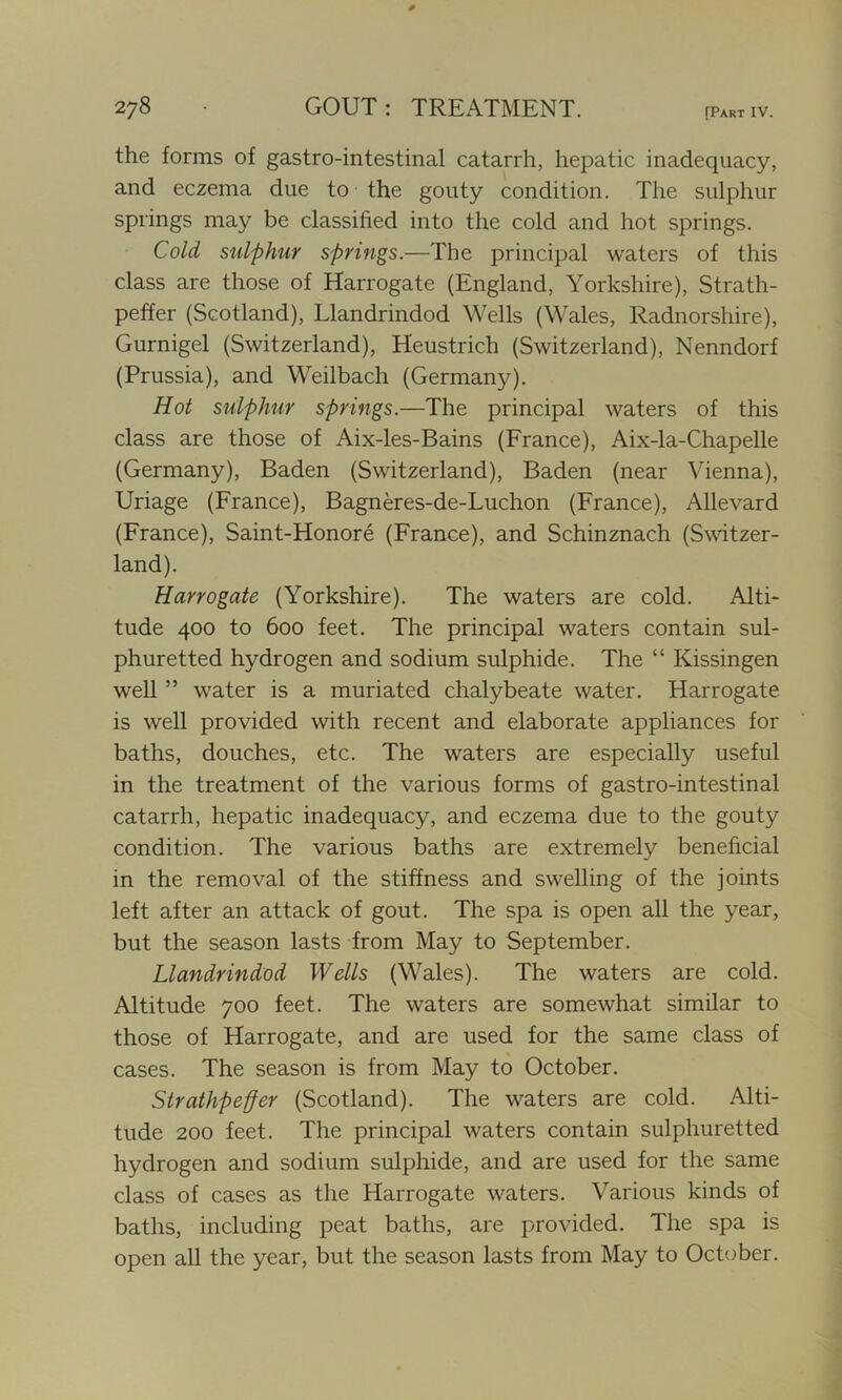 the forms of gastro-intestinal catarrh, hepatic inadequacy, and eczema due to the gouty condition. The sulphur springs may be classified into the cold and hot springs. Cold sulphur springs.—The principal waters of this class are those of Harrogate (England, Yorkshire), Strath- peffer (Scotland), Llandrindod Wells (Wales, Radnorshire), Gurnigel (Switzerland), Heustrich (Switzerland), Nenndorf (Prussia), and Weilbach (Germany). Hot sulphur springs.—The principal waters of this class are those of Aix-les-Bains (France), Aix-la-Chapelle (Germany), Baden (Switzerland), Baden (near Vienna), Uriage (France), Bagneres-de-Luchon (France), Allevard (France), Saint-Honore (France), and Schinznach (Switzer- land). Harrogate (Yorkshire). The waters are cold. Alti- tude 400 to 600 feet. The principal waters contain sul- phuretted hydrogen and sodium sulphide. The “ Kissingen well ” water is a muriated chalybeate water. Harrogate is well provided with recent and elaborate appliances for baths, douches, etc. The waters are especially useful in the treatment of the various forms of gastro-intestinal catarrh, hepatic inadequacy, and eczema due to the gouty condition. The various baths are extremely beneficial in the removal of the stiffness and swelling of the joints left after an attack of gout. The spa is open all the year, but the season lasts from May to September. Llandrindod Wells (Wales). The waters are cold. Altitude 700 feet. The waters are somewhat similar to those of Harrogate, and are used for the same class of cases. The season is from May to October. Strathpeffer (Scotland). The waters are cold. Alti- tude 200 feet. The principal waters contain sulphuretted hydrogen and sodium sulphide, and are used for the same class of cases as the Harrogate waters. Various kinds of baths, including peat baths, are provided. The spa is open all the year, but the season lasts from May to October.