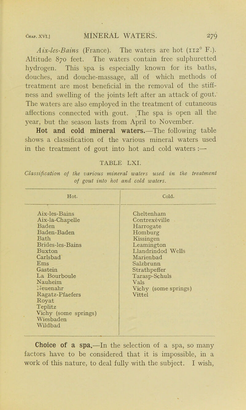 Aix-les-Bains (France). The waters are hot (1120 F.). Altitude 870 feet. The waters contain free sulphuretted hydrogen. This spa is especially known for its baths, douches, and douche-massage, all of which methods of treatment are most beneficial in the removal of the stiff- ness and swelling of the joints left after an attack of gout. The waters are also employed in the treatment of cutaneous affections connected with gout. The spa is open all the year, but the season lasts from April to November. Hot and cold mineral waters.—The following table shows a classification of the various mineral waters used in the treatment of gout into hot and cold waters :— TABLE LXI. Classification of the various mineral waters used in the treatment of gout into hot and cold waters. Hot. Cold. Aix-les-Bains Cheltenham Aix-la-Chapelle Contrexeville Baden Harrogate Baden-Baden Homburg Bath Kissingen Brides-les-Bains Leamington Buxton Llandrindod Wells Carlsbad Marienbad Ems Salzbrunn Gastein Strathpeffer La Bourboule Tarasp-Schuls Nauheim Vais Heuenahr Vichy (some springs) Ragatz-Pfaefers Royat Teplitz Vichy (some springs) Wiesbaden Vittel Wildbad Choice of a spa.—In the selection of a spa, so many factors have to be considered that it is impossible, in a work of this nature, to deal fully with the subject. I wish,