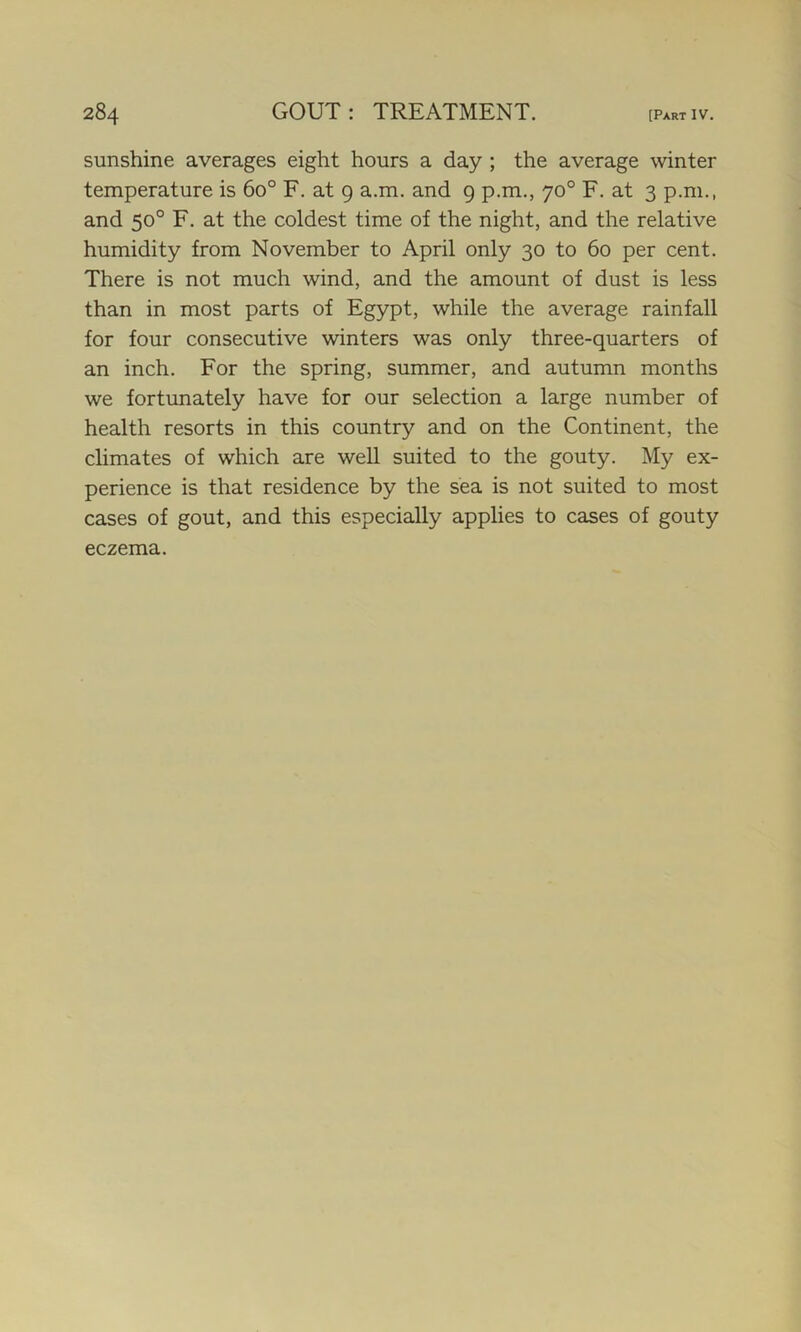sunshine averages eight hours a day ; the average winter temperature is 6o° F. at 9 a.m. and 9 p.m., 70° F. at 3 p.m., and 50° F. at the coldest time of the night, and the relative humidity from November to April only 30 to 60 per cent. There is not much wind, and the amount of dust is less than in most parts of Egypt, while the average rainfall for four consecutive winters was only three-quarters of an inch. For the spring, summer, and autumn months we fortunately have for our selection a large number of health resorts in this country and on the Continent, the climates of which are well suited to the gouty. My ex- perience is that residence by the sea is not suited to most cases of gout, and this especially applies to cases of gouty eczema.