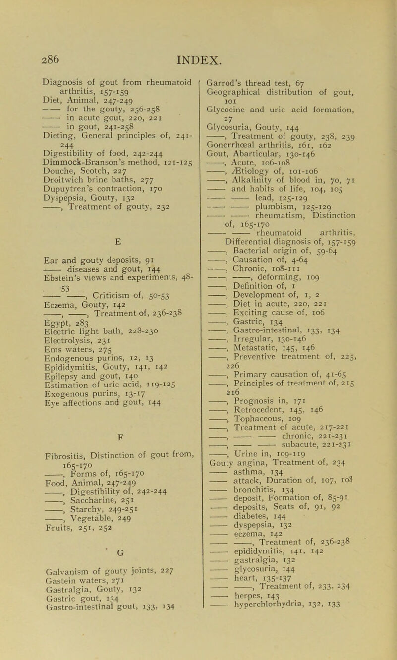 Diagnosis of gout from rheumatoid arthritis, 157-159 Diet, Animal, 247-249 for the gouty, 256-258 in acute gout, 220, 221 in gout, 241-258 Dieting, General principles of, 241- 244 Digestibility of food, 242-244 Dimmock-Branson’s method, 121-125 Douche, Scotch, 227 Droitwich brine baths, 277 Dupuytren’s contraction, 170 Dyspepsia, Gouty, 132 , Treatment of gouty, 232 E Ear and gouty deposits, 91 diseases and gout, 144 Ebstein’s views and experiments, 48- , Criticism of, 50-53 Eczema, Gouty, 142 , , Treatment of, 236-238 Egypt, 283 Electric light bath, 228-230 Electrolysis, 231 Ems waters, 275 Endogenous purins, 12, 13 Epididymitis, Gouty, 141, 142 Epilepsy and gout, 140 Estimation of uric acid, 119-125 Exogenous purins, 13-17 Eye affections and gout, 144 F Fibrositis, Distinction of gout from, 165-170 , Forms of, 165-170 Food, Animal, 247-249 , Digestibility of, 242-244 , Saccharine, 251 , Starchy, 249-251 , Vegetable, 249 Fruits, 251, 252 ' G Galvanism of gouty joints, 227 Gastein waters, 271 Gastralgia, Gouty, 132 Gastric gout, 134 Gastro-intestinal gout, 133, 134 Garrod’s thread test, 67 Geographical distribution of gout, 101 Glycocine and uric acid formation, 27 Glycosuria, Gouty, 144 , Treatment of gouty, 238, 239 Gonorrhoeal arthritis, 161, 162 Gout, Abarticular, 130-146 •, Acute, 106-108 , /Etiology of, 101-106 , Alkalinity of blood in, 70, 71 and habits of life, 104, 105 lead, 125-129 plumbism, 125-129 rheumatism, Distinction of, 165-170 rheumatoid arthritis, Differential diagnosis of, 157-159 , Bacterial origin of, 59-64 , Causation of, 4-64 , Chronic, 10S-111 , , deforming, 109 , Definition of, 1 , Development of, 1, 2 , Diet in acute, 220, 221 , Exciting cause of, 106 , Gastric, 134 , Gastro-intestinal, 133, 134 , Irregular, 130-146 , Metastatic, 145, 146 , Preventive treatment of, 225, 226 , Primary causation of, 41-65 , Principles of treatment of, 215 216 , Prognosis in, 171 , Retrocedent, 145, 146 , Tophaceous, 109 , Treatment of acute, 217-221 , chronic, 221-231 , subacute, 221-231 , Urine in, 109-119 Gouty angina, Treatment of, 234 asthma, 134 attack, Duration of, 107, io9 bronchitis, 134 deposit, Formation of, 85-91 deposits, Seats of, 91, 92 diabetes, 144 dyspepsia, 132 eczema, 142 , Treatment of, 236-238 epididymitis, 141, 142 gastralgia, 132 glycosur^ 144 heart, 135-137 , Treatment of, 233, 234 herpes, 143 hyperchlorhydria, 132, 133