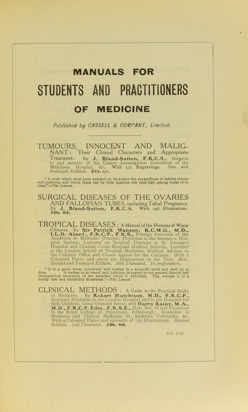 MANUALS FOR STUDENTS AND PRACTITIONERS OF MEDICINE Published by CASSELL & COMPANY, Limited. TUMOURS, INNOCENT AND MALIG- NANT : Their Clinical Characters and Appropriate Treatment. By J. Bland=Sutton, F.R.C.S., Surgeon to and member of the Cancer Investigation Committee of the Middlesex Hospital, &c. With 355 Engravings. New and Enlarged Edition, tils. net.  A work which must have entailed on its author the expenditure of infinite labour and patience, and which there can be little question will rank high among works of its class.”—The Lancet. SURGICAL DISEASES OF THE OVARIES AND FALLOPIAN TUBES, including Tubal Pregnancy. By J. Bland=Sutton, F.R.C.S. With 146 Illustrations. lOs. 6d. TROPICAL DISEASES: A Manual of the Diseases of Warm Climates. By Sir PatricK Manson, K.C.M.G., M.D., LL.D. Aberd., F.R.C.P., F.R.S., Foreign Associate of the Acaddmie de Medecine (France), Physician to the Seamen's Hos- pital Society, Lecturer' on Tropical Diseases at St. George's Hospital and Charing Cross Hospital Medical Schools, Lecturer in the London School of Tropical Medicine, Medical Adviser to the Colonial Office and Crown Agents for the Colonies. With 5 Coloured Plates and about 230 Illustrations in the Text. New, Revised and Enlarged Edition. 16th Thousand. In preparation. It is a good book, conceived and written in a scientific spirit and well up to date. ... It strikes us as sound and judicious in regard to the general dietetic and therapeutical treatment of the maladies which it describes. The volume is of a handy size and admirably illustrated.”—The Lancet. CLINICAL METHODS : A Guide to the Practical Study of Medicine. By Robert Hutchison, M.D., F.R.C.P., Assistant Physician to the London Hospital and to the Hospital for Sick Children, Great Ormond Street, and Harry Rainy, M.A., M.D., F.R.C.P. Edin., F.R.S.E., Hon. Sec. of and Examiner to the Royal College of Physicians, Edinburgh ; Examiner in Medicine and Clinical Medicine St. Andrews University, &c. With g Coloured Plates and upwards of 150 Illustrations. Revised Edition, list Thousand. lOs. till. s.s. 5.07.