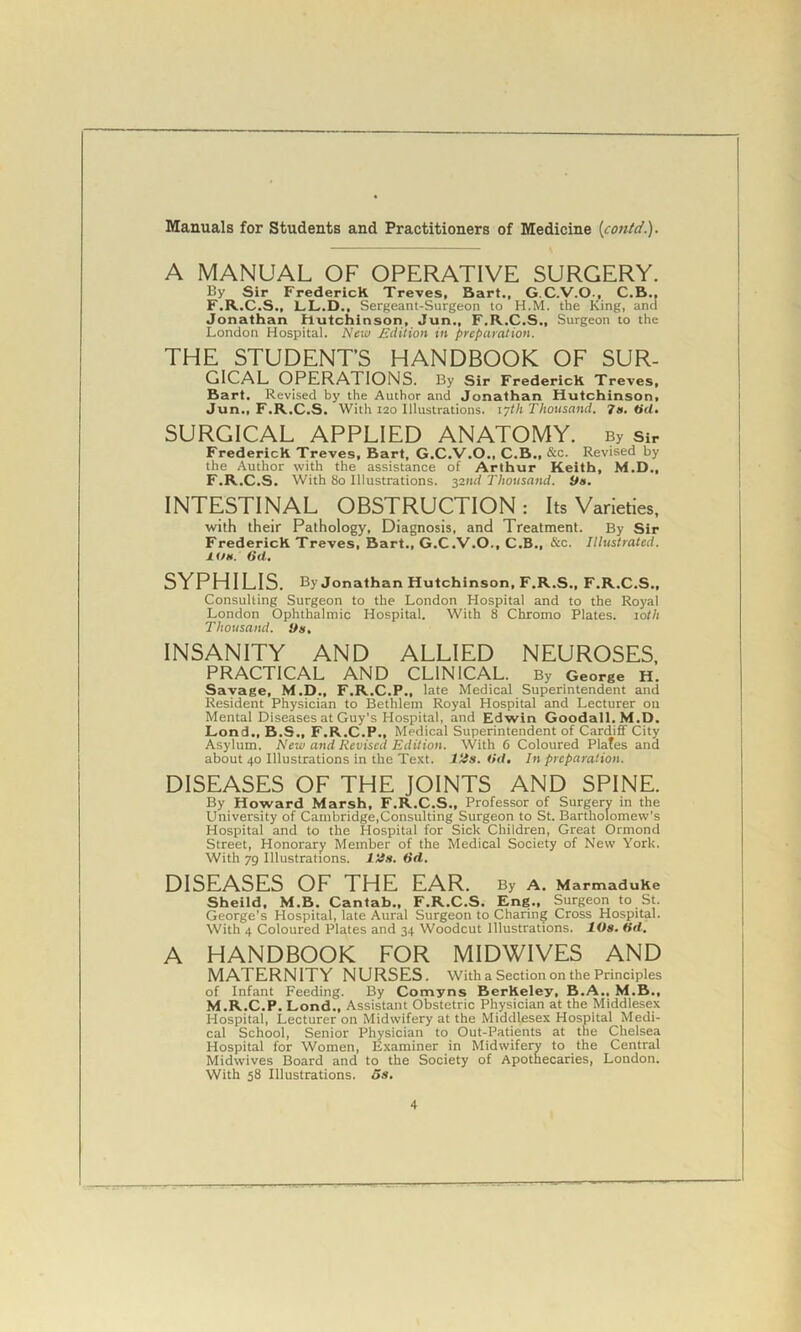 A MANUAL OF OPERATIVE SURGERY. By Sir FredericK Treves, Bart., G.C.V.O., C.B., F.R.C.S., LL.D., Sergeant-Surgeon to H.M. the King, and Jonathan Hutchinson, Jun., F.R.C.S., Surgeon to the London Hospital. New edition in preparation. THE STUDENT’S HANDBOOK OF SUR- GICAL OPERATIONS. By Sir FredericK Treves, Bart. Revised by the Author and Jonathan Hutchinson, Jun., F.R.C.S. With 120 Illustrations. 17th Thousand. 7a. tid, SURGICAL APPLIED ANATOMY. By sir FredericK Treves, Bart, G.C.V.O., C.B., &c. Revised by the Author with the assistance of Arthur Keith, M.D., F.R.C.S. With 80 Illustrations. 32nd Thousand. Da. INTESTINAL OBSTRUCTION: Its Varieties, with their Pathology, Diagnosis, and Treatment. By Sir FredericK Treves, Bart., G.C.V.O., C.B., &c. Illustrated. 1 us. 6d. SYPHILIS. By Jonathan Hutchinson, F.R.S., F.R.C.S., Consulting Surgeon to the London Hospital and to the Royal London Ophthalmic Hospital. With 8 Chromo Plates. 10th Thousand. Da, INSANITY AND ALLIED NEUROSES, PRACTICAL AND CLINICAL. By George H. Savage, M.D., F.R.C.P., late Medical Superintendent and Resident Physician to Bethlem Royal Hospital and Lecturer on Mental Diseases at Guy's Hospital, and Edwin Goodall.M.D. Lond., B.S., F.R.C.P., Medical Superintendent of Cardiff City Asylum, New and Revised Edition. With 6 Coloured Plafes and about 40 Illustrations in the Text. Ills. Od. In preparation. DISEASES OF THE JOINTS AND SPINE. By Howard Marsh, F.R.C.S., Professor of Surgery in the University of Cambridge,Consulting Surgeon to St. Bartholomew’s Hospital and to the Hospital for Sick Children, Great Ormond Street, Honorary Member of the Medical Society of New York. With 79 Illustrations. Ills. tid. DISEASES OF THE EAR. By A. MarmaduKe Sheild, M.B. Cantab., F.R.C.S. Eng., Surgeon to St. George’s Hospital, late Aural Surgeon to Charing Cross Hospital. With 4 Coloured Plates and 34 Woodcut Illustrations. lOs. tid. A HANDBOOK FOR MIDWIVES AND MATERNITY NURSES. With a Section on the Principles of Infant Feeding. By Comyns BerKeley, B.A., M.B., M.R.C.P. Lond., Assistant Obstetric Physician at the Middlesex Hospital, Lecturer on Midwifery at the Middlesex Hospital Medi- cal School, Senior Physician to Out-Patients at the Chelsea Hospital for Women, Examiner in Midwifery to the Central Midwives Board and to the Society of Apothecaries, London. With 58 Illustrations. 5s,