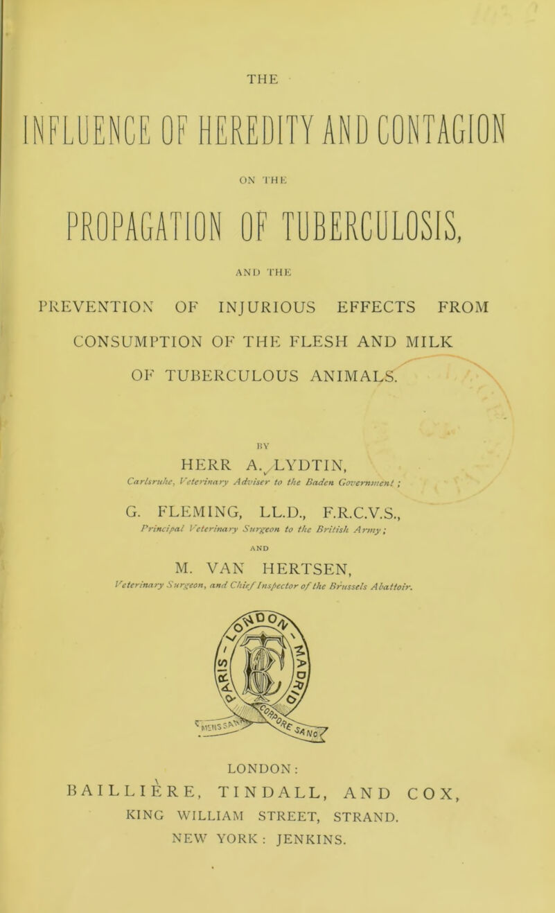 THE N n NCE OF HEREDITY AND CONTAGION OX IHK OF TDBERCDLOSIS, AND IHE PREVENTIOX OF INJURIOUS EFFECTS FROM CONSUMPTION OF THE FLESH AND MILK OF TUBERCULOUS ANIMALS. HERR A. LYDTIN, w' * Carlsruhe, P'etennary Adviser to the Baden Government ; G. FLEMING, LL.D., F.R.C.V.S., Principal Veterinary Sin^geon to the British Army; AND M. VAN HERTSEN, Veterinary Surgeon, and Chief inspector of the Brussels Abattoir. LONDON: BAILLIERE, TINDALL, AND COX, KING WILLIAM STREET, STRAND. NEW YORK : JENKINS.