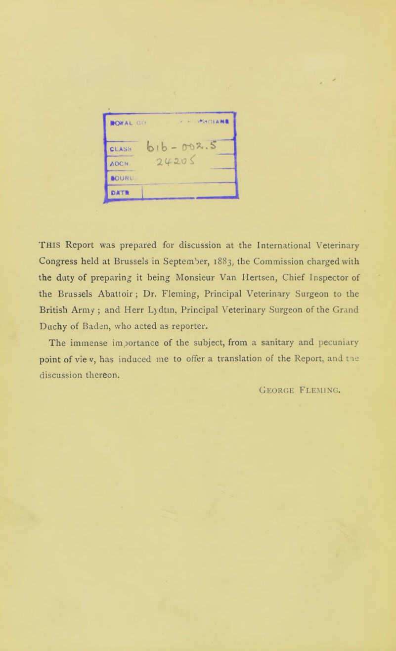 »0»AL ' I, ■ • :iA#*t CLAS;? 1 b — 0^ ^ ‘ ^ AOCU •OURe DAT* This Report was prepared for discussion at the International Veterinary Congress held at Brussels in September, 1883, the Commission charged with the duty of preparing it being Monsieur Van Hertsen, Chief Inspector of the Brussels Abattoir; Dr. Fleming, Principal Veterinary Surgeon to the British Army ; and Herr L) dtm, Principal Veterinary Surgeon of the Grand Duchy of Baden, who acted as reporter. The immense importance of the subject, from a sanitary and pecuniary point of vie V, has induced me to offer a translation of the Report, and t ie discussion thereon. George Fleming.
