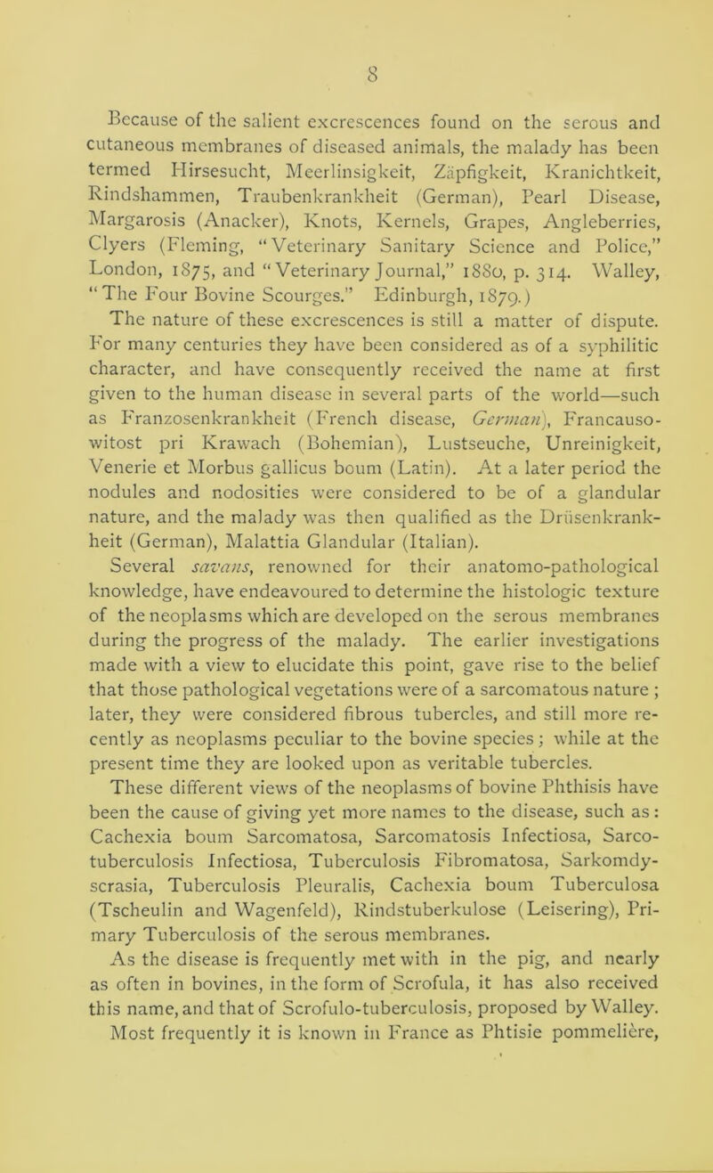 Because of the salient excrescences found on the serous and cutaneous membranes of diseased animals, the malady has been termed Hirsesucht, Meerlinsigkeit, Ziipfigkeit, Kranichtkeit, Rindshammen, Traubenkrankheit (German), Pearl Disease, Margarosis (Anacker), Knots, Kernels, Grapes, Angleberries, Clyers (Fleming, “Veterinary Sanitary Science and Police,” London, 1875, and “ Veterinary Journal,” 1880, p. 314. Walley, “The P'our Bovine Scourges.” Edinburgh, 1879.) The nature of these excrescences is still a matter of dispute. P'or many centuries they have been considered as of a syphilitic character, and have consequently received the name at first given to the human disease in several parts of the world—such as P'ranzosenkrankheit (P'rench disease, German), Francauso- witost pri Krawach (Bohemian), Lustseuche, Unreinigkeit, Venerie et Morbus gallicus bourn (Latin). At a later period the nodules and nodosities were considered to be of a glandular nature, and the malady was then qualified as the Driisenkrank- heit (German), Malattia Glandular (Italian). Several savans, renowned for their anatomo-pathological knowledge, have endeavoured to determine the histologic texture of the neoplasms which are developed on the serous membranes during the progress of the malady. The earlier investigations made with a view to elucidate this point, gave rise to the belief that those pathological vegetations were of a sarcomatous nature ; later, they were considered fibrous tubercles, and still more re- cently as neoplasms peculiar to the bovine species; while at the present time they are looked upon as veritable tubercles. These different views of the neoplasms of bovine Phthisis have been the cause of giving yet more names to the disease, such as : Cachexia bourn Sarcomatosa, Sarcomatosis Infectiosa, Sarco- tuberculosis Infectiosa, Tuberculosis Fibromatosa, Sarkomdy- scrasia. Tuberculosis Pleuralis, Cachexia bourn Tuberculosa (Tscheulin and Wagenfeld), Rindstuberkulose (Leisering), Pri- mary Tuberculosis of the serous membranes. As the disease is frequently met with in the pig, and nearly as often in bovines, in the form of Scrofula, it has also received this name, and that of Scrofulo-tuberculosis, proposed by Walley. Most frequently it is known in P'rance as Phtisie pommeliere,