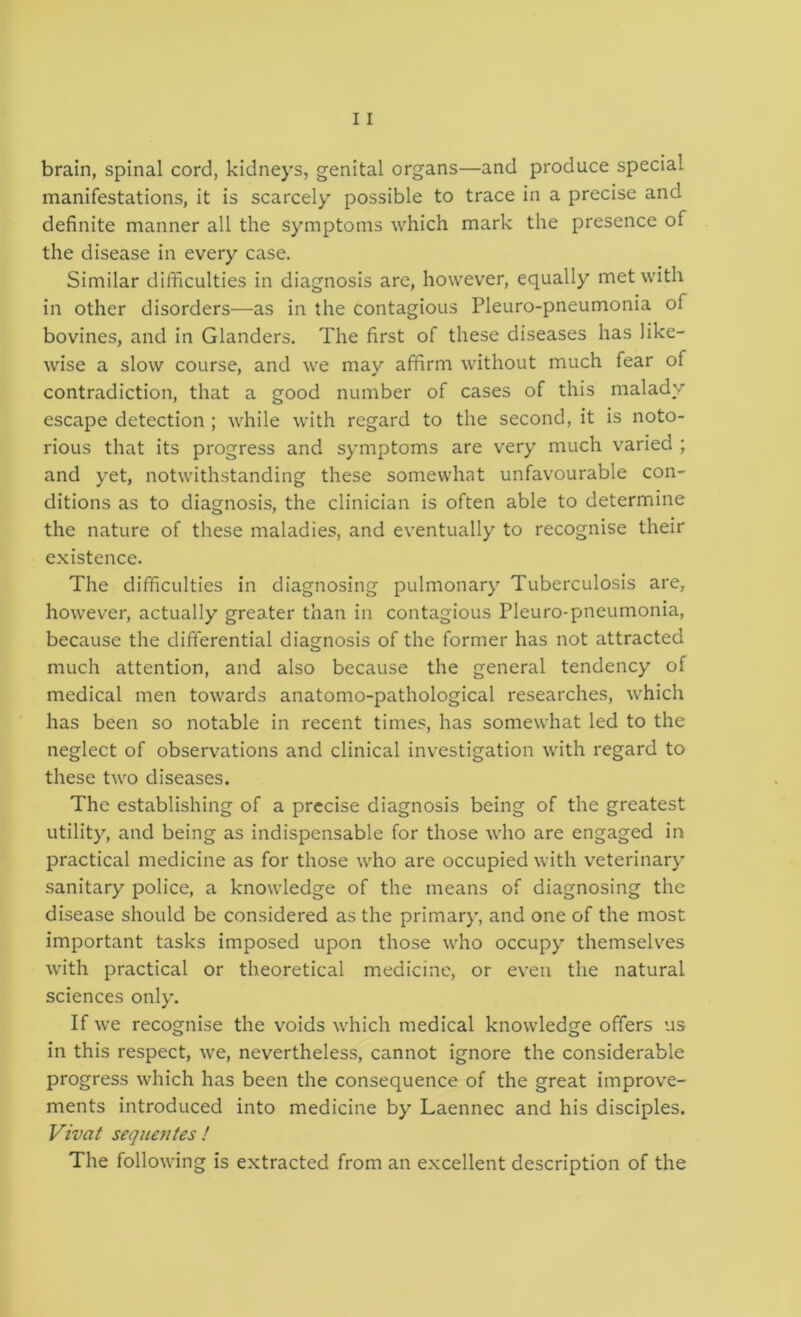 brain, spinal cord, kidneys, genital organs—and produce special manifestations, it is scarcely possible to trace in a precise and definite manner all the symptoms which mark the presence of the disease in every case. Similar difficulties in diagnosis are, however, equally met with in other disorders—as in the contagious Pleuro-pneumonia of bovines, and in Glanders. The first of these diseases has like- wise a slow course, and we may affirm without much fear of contradiction, that a good number of cases of this malady escape detection ; while with regard to the second, it is noto- rious that its progress and symptoms are very much varied ; and yet, notwithstanding these somewhat unfavourable con- ditions as to diagnosis, the clinician is often able to determine the nature of these maladies, and eventually to recognise their existence. The difficulties in diagnosing pulmonary Tuberculosis are, however, actually greater than in contagious Pleuro-pneumonia, because the differential diagnosis of the former has not attracted much attention, and also because the general tendency of medical men towards anatomo-pathological researches, which has been so notable in recent times, has somewhat led to the neglect of observations and clinical investigation with regard to these two diseases. The establishing of a precise diagnosis being of the greatest utility, and being as indispensable for those who are engaged in practical medicine as for those who are occupied with v'eterinary sanitary police, a knowledge of the means of diagnosing the disease should be considered as the primary, and one of the most important tasks imposed upon those who occupy themselves with practical or theoretical medicine, or even the natural sciences only. If we recognise the voids which medical knowledge offers us in this respect, we, nevertheless, cannot ignore the considerable progress which has been the consequence of the great improve- ments introduced into medicine by Laennec and his disciples. Vivat sequentes ! The following is extracted from an excellent description of the