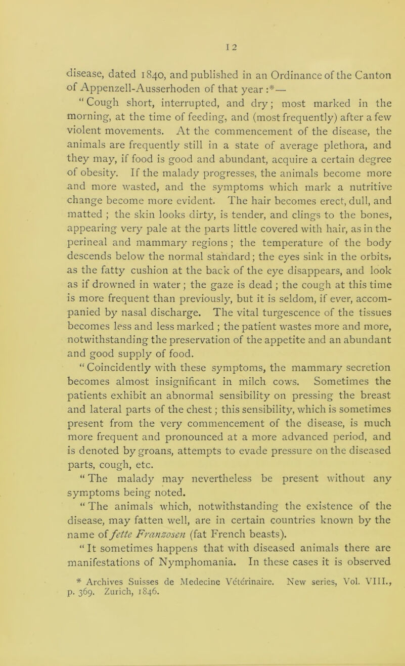 disease, dated 1840, and published in an Ordinance of the Canton of Appenzell-Ausserhoden of that year :*—  Cough short, interrupted, and dry; most marked in the morning, at the time of feeding, and (most frequently) after a few violent movements. At the commencement of the disease, the animals are frequently still in a state of average plethora, and they may, if food is good and abundant, acquire a certain degree of obesity. If the malady progresses, the animals become more and more wasted, and the symptoms which mark a nutritive change become more evident. The hair becomes erect, dull, and matted ; the skin looks dirty, is tender, and clings to the bones, appearing very pale at the parts little covered with hair, as in the perineal and mammary regions ; the temperature of the body descends below the normal standard; the eyes sink in the orbits, as the fatty cushion at the back of the eye disappears, and look as if drowned in water; the gaze is dead ; the cough at this time is more frequent than previously, but it is seldom, if ever, accom- panied by nasal discharge. The vital turgescence of the tissues becomes less and less marked ; the patient wastes more and more, notwithstanding the preservation of the appetite and an abundant and good supply of food. “ Coincidently with these symptoms, the mammary secretion becomes almost insignificant in milch cows. Sometimes the patients exhibit an abnormal sensibility on pressing the breast and lateral parts of the chest; this sensibility, which is sometimes present from the very commencement of the disease, is much more frequent and pronounced at a more advanced period, and is denoted by groans, attempts to evade pressure on the diseased parts, cough, etc. “ The malady may nevertheless be present without any symptoms being noted. “ The animals which, notwithstanding the existence of the disease, may fatten well, are in certain countries known by the name offette Franzosen (fat French beasts). “ It sometimes happens that with diseased animals there are manifestations of Nymphomania. In these cases it is observed * Archives Suisses de Medecine Vdterinaire. New series, Vol. VIII., p. 369. Zurich, 1846.