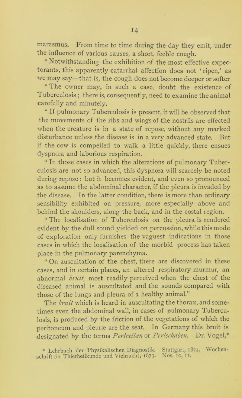 marasmus. From time to time during the day they emit, under the influence of various causes, a short, feeble cough. “ Notwithstanding the exhibition of the most effective expec- torants, this apparently catarrhal affection does not ‘ ripen,’ as w'e may say—that is, the cough does not become deeper or softer “ The owner may, in such a case, doubt the existence of Tuberculosis ; there is, consequently, need to examine the animal carefully and minutely. “ If pulmonary Tuberculosis is present, it will be observed that the movements of the ribs and wings of the nostrils are effected when the creature is in a state of repose, without any marked disturbance unless the disease is in a very advanced state. But if the cow is compelled to walk a little quickly, there ensues dyspnoea and laborious respiration. “ In those cases in which the alterations of pulmonary Tuber- culosis are not so advanced, this dyspnoea will scarcely be noted during repose : but it becomes evident, and even so pronounced as to assume the abdominal character, if the pleura is invaded by the disease. In the latter condition, there is more than ordinary sensibility exhibited on pressure, more especially above and behind the shoulders, along the back, and in the costal region. ■‘The localisation of Tuberculosis on the pleura is rendered evident by the dull sound yielded on percussion, while this mode of exploration only furnishes the vaguest indications in those cases in which the localisation of the morbid process has taken place in the pulmonary parenchyma. “ On auscultation of the chest, there are discovered in these cases, and in certain places, an altered respiratory murmur, an abnormal bruit, most readily perceived when the chest of the diseased animal is auscultated and the sounds compared with those of the lungs and pleura of a healthy animal.” The bruit which is heard in auscultating the thorax, and some- times even the abdominal wall, in cases of pulmonary Tubercu- losis, is produced by the friction of the vegetations of which the peritoneum and pleurne are the seat. In Germany this bruit is designated by the terms Pcrlreiben or Perlschaben. Dr. Vogel,* * Lehrbuch der Physikalischen Diagnostik. Stuttgart, 1874. Wochen- schrift liir Thierheilkunde und Viehzucht, 1873. Nos. 10, ii.