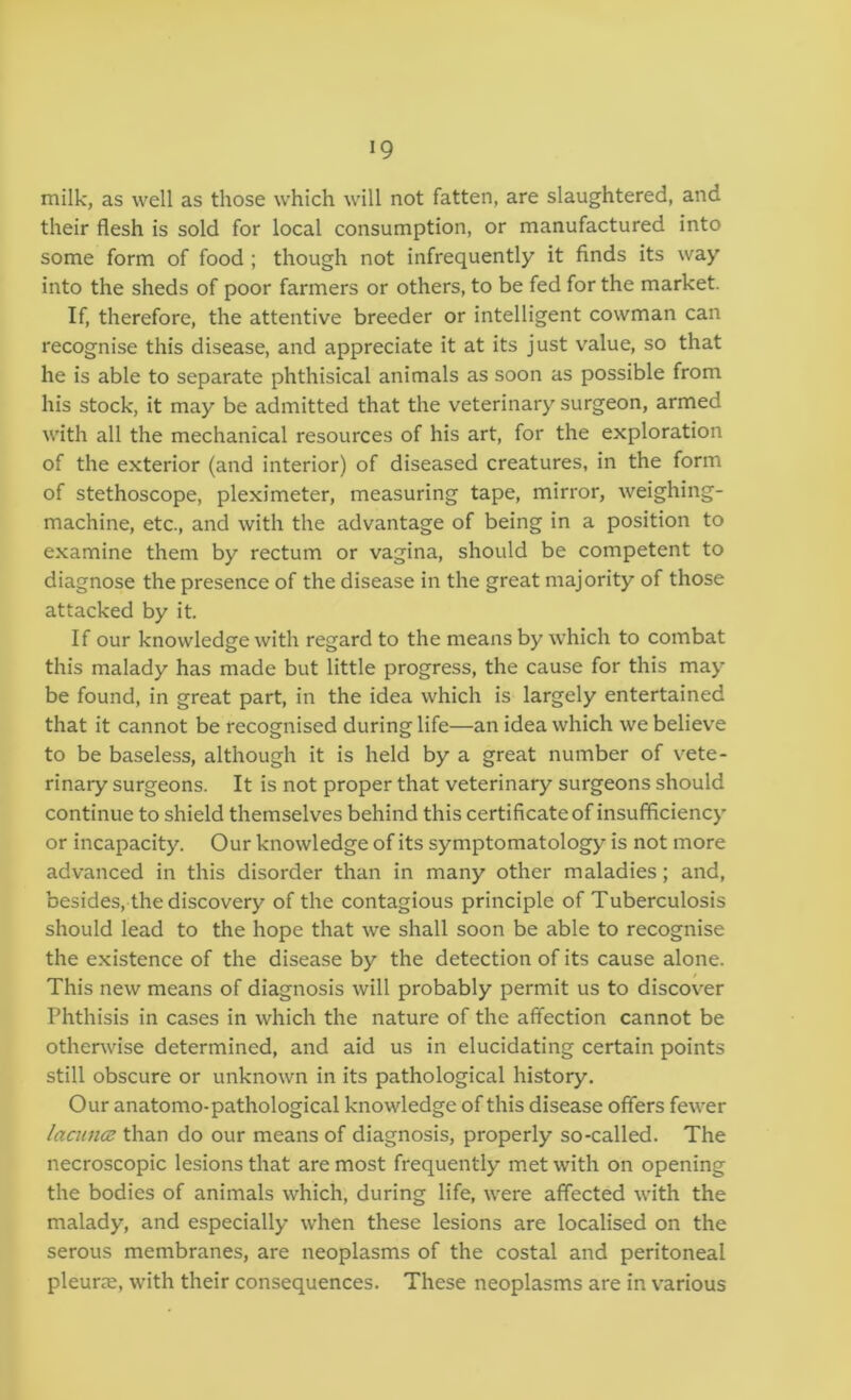 milk, as well as those which will not fatten, are slaughtered, and their flesh is sold for local consumption, or manufactured into some form of food ; though not infrequently it finds its way into the sheds of poor farmers or others, to be fed for the market. If, therefore, the attentive breeder or intelligent cowman can recognise this disease, and appreciate it at its just value, so that he is able to separate phthisical animals as soon as possible from his stock, it may be admitted that the veterinary surgeon, armed with all the mechanical resources of his art, for the exploration of the exterior (and interior) of diseased creatures, in the form of stethoscope, pleximeter, measuring tape, mirror, weighing- machine, etc., and with the advantage of being in a position to examine them by rectum or vagina, should be competent to diagnose the presence of the disease in the great majority of those attacked by it. If our knowledge with regard to the means by which to combat this malady has made but little progress, the cause for this may be found, in great part, in the idea which is largely entertained that it cannot be recognised during life—an idea which we believe to be baseless, although it is held by a great number of vete- rinary surgeons. It is not proper that veterinary surgeons should continue to shield themselves behind this certificate of insufficiency or incapacity. Our knowledge of its symptomatology is not more advanced in this disorder than in many other maladies; and, besides, the discovery of the contagious principle of Tuberculosis should lead to the hope that we shall soon be able to recognise the existence of the disease by the detection of its cause alone. This new means of diagnosis will probably permit us to discover Phthisis in cases in which the nature of the affection cannot be other\vise determined, and aid us in elucidating certain points still obscure or unknown in its pathological history. Our anatomo-pathological knowledge of this disease offers fewer lacnnoi than do our means of diagnosis, properly so-called. The necroscopic lesions that are most frequently met with on opening the bodies of animals which, during life, were affected with the malady, and especially when these lesions are localised on the serous membranes, are neoplasms of the costal and peritoneal pleurae, with their consequences. These neoplasms are in various