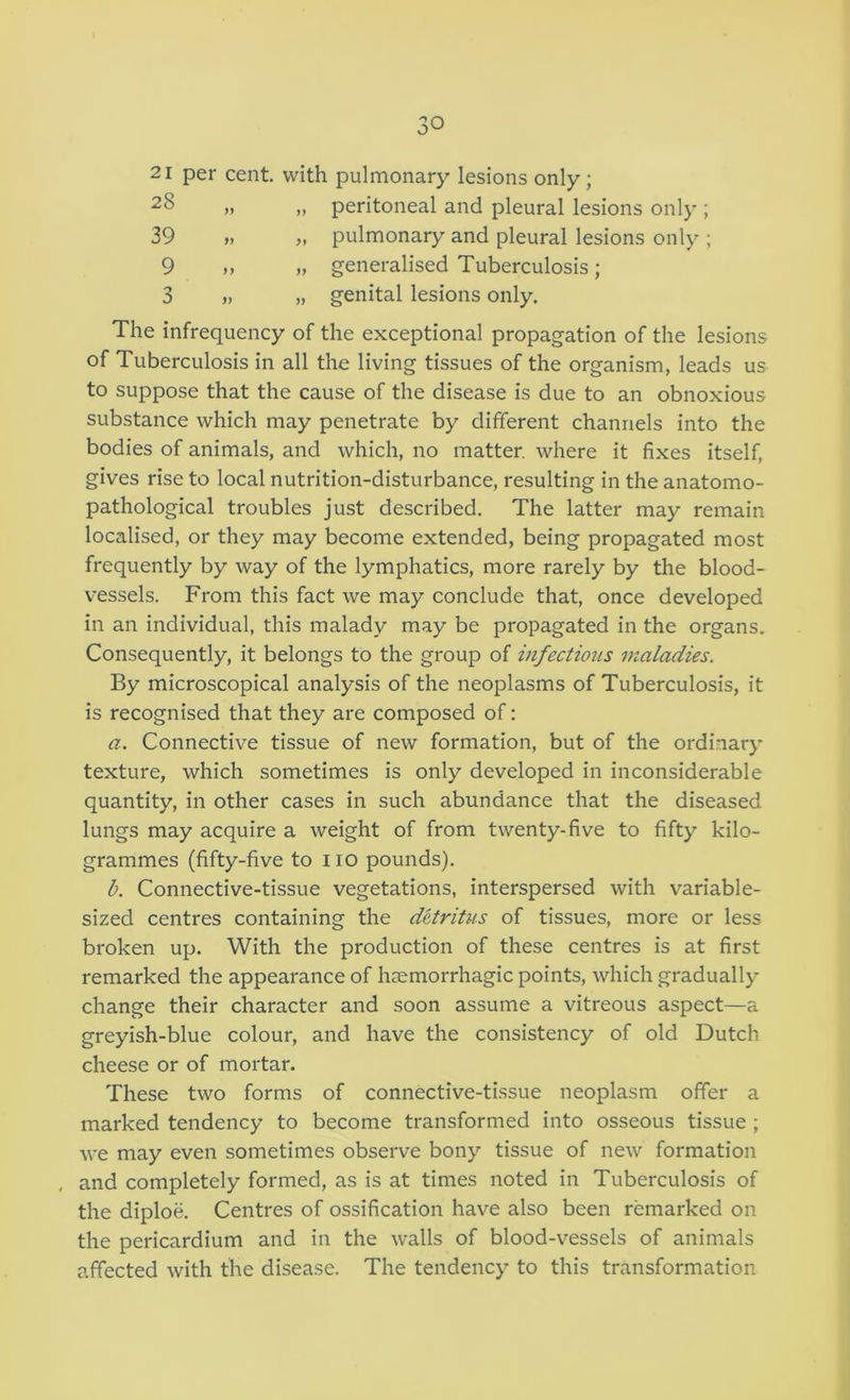 21 per cent, with pulmonary lesions only; 28 „ „ peritoneal and pleural lesions only ; 39 „ pulmonary and pleural lesions only ; 9 „ „ generalised Tuberculosis; 3 „ „ genital lesions only. The infrequency of the exceptional propagation of the lesions of Tuberculosis in all the living tissues of the organism, leads us to suppose that the cause of the disease is due to an obnoxious substance which may penetrate by different channels into the bodies of animals, and which, no matter, where it fixes itself, gives rise to local nutrition-disturbance, resulting in the anatomo- pathological troubles just described. The latter may remain localised, or they may become extended, being propagated most frequently by way of the lymphatics, more rarely by the blood- vessels. From this fact we may conclude that, once developed in an individual, this malady may be propagated in the organs. Consequently, it belongs to the group of infectious maladies. By microscopical analysis of the neoplasms of Tuberculosis, it is recognised that they are composed of: a. Connective tissue of new formation, but of the ordinary texture, which sometimes is only developed in inconsiderable quantity, in other cases in such abundance that the diseased lungs may acquire a weight of from twenty-five to fifty kilo- grammes (fifty-five to no pounds). b. Connective-tissue vegetations, interspersed with variable- sized centres containing the detritus of tissues, more or less broken up. With the production of these centres is at first remarked the appearance of haemorrhagic points, which gradually change their character and soon assume a vitreous aspect—a greyish-blue colour, and have the consistency of old Dutch cheese or of mortar. These two forms of connective-tissue neoplasm offer a marked tendency to become transformed into osseous tissue ; we may even sometimes observe bony tissue of new formation and completely formed, as is at times noted in Tuberculosis of the diploe. Centres of ossification have also been remarked on the pericardium and in the walls of blood-vessels of animals affected with the disease. The tendency to this transformation