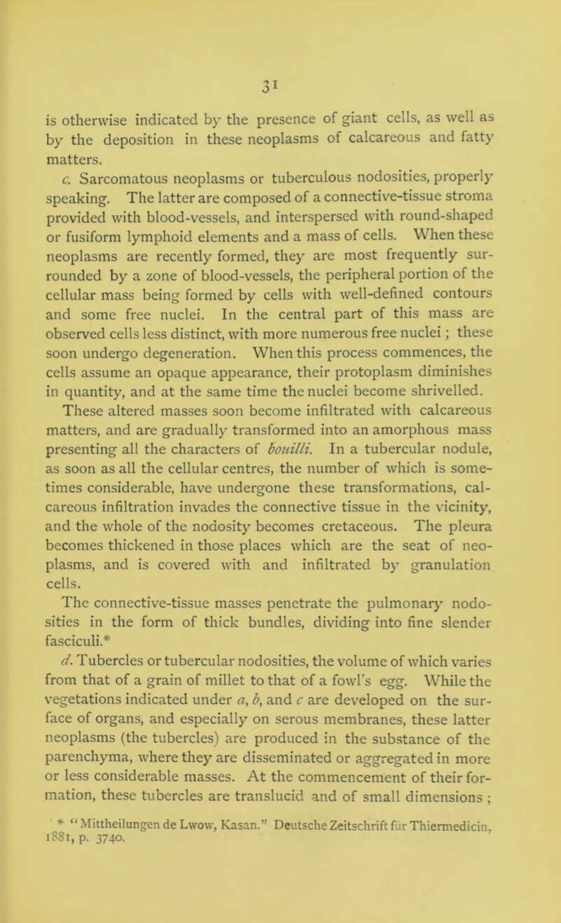 is otherwise indicated by the presence of giant cells, as well as by the deposition in these neoplasms of calcareous and fatty matters. c. Sarcomatous neoplasms or tuberculous nodosities, properly speaking. The latter are composed of a connective-tissue stroma provided with blood-vessels, and interspersed with round-shaped or fusiform lymphoid elements and a mass of cells. When these neoplasms are recently formed, they are most frequently sur- rounded by a zone of blood-vessels, the peripheral portion of the cellular mass being formed by cells with well-defined contours and some free nuclei. In the central part of this mass are observed cells less distinct, with more numerous free nuclei; these soon undergo degeneration. When this process commences, the cells assume an opaque appearance, their protoplasm diminishes in quantity, and at the same time the nuclei become shrivelled. These altered masses soon become infiltrated with calcareous matters, and are gradually transformed into an amorphous mass presenting all the characters of bonilli. In a tubercular nodule, as soon as all the cellular centres, the number of which is some- times considerable, have undergone these transformations, cal- careous infiltration invades the connective tissue in the vicinity, and the whole of the nodosity becomes cretaceous. The pleura becomes thickened in those places which are the seat of neo- plasms, and is covered with and infiltrated by granulation cells. The connective-tissue masses penetrate the pulmonary nodo- sities in the form of thick bundles, dividing into fine slender fasciculi.* ci. Tubercles or tubercular nodosities, the volume of which varies from that of a grain of millet to that of a fowl’s egg. While the vegetations indicated under a, b, and c are developed on the sur- face of organs, and especially on serous membranes, these latter neoplasms (the tubercles) are produced in the substance of the parenchyma, where they are disseminated or aggregated in more or less considerable masses. At the commencement of their for- mation, these tubercles are translucid and of small dimensions ; ' * “Mittheilungende Lwow, Kasan.” Deutsche Zeitschrift fiir Thiermedicin, i88i,p. 3740.